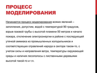 ПРОЦЕСС
МОДЕЛИРОВАНИЯ
Начинается процесс моделирования всяких явлений –
затопления, допустим, водой с температурой 90 градусов,
взрыв газовой трубы с высотой пламени 50 метров и начало
пожара, отключение электроэнергии в районе с последующей
утечкой аммиака из промышленных холодильников и
соответствующих отравлений народа в секторе таком-то, с
учетом силы и направления ветра, температуры окружающей
среды и наличия лесополосы с лиственными деревьями
высотой такой-то и т.п.
 
