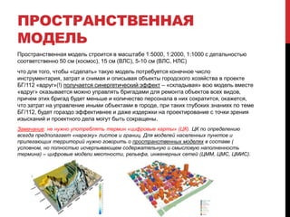 ПРОСТРАНСТВЕННАЯ
МОДЕЛЬ
Пространственная модель строится в масштабе 1:5000, 1:2000, 1:1000 с детальностью
соответственно 50 см (космос), 15 см (ВЛС), 5-10 см (ВЛС, НЛС)
что для того, чтобы «сделать» такую модель потребуется конечное число
инструментария, затрат и снимая и описывая объекты городского хозяйства в проекте
БГ/112 «вдруг»(!) получается синергетический эффект – «складывая» всю модель вместе
«вдруг» оказывается можно управлять бригадами для ремонта объектов всех видов,
причем этих бригад будет меньше и количество персонала в них сократится, окажется,
что затрат на управление иными объектами в городе, при таких глубоких знаниях по теме
БГ/112, будет гораздо эффективнее и даже издержки на проектирование с точки зрения
изысканий и проектного дела могут быть сокращены.
Замечание: не нужно употреблять термин «цифровые карты» (ЦК). ЦК по определению
всегда предполагает «нарезку» листов и границ. Для моделей населенных пунктов и
прилегающих территорий нужно говорить о пространственных моделях в составе (
условном, но полностью исчерпывающем содержательную и смысловую наполненность
термина) – цифровые модели местности, рельефа, инженерных сетей (ЦММ, ЦМС, ЦМИС).
 