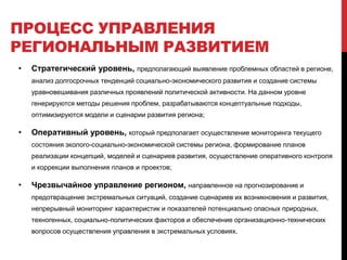 ПРОЦЕСС УПРАВЛЕНИЯ
РЕГИОНАЛЬНЫМ РАЗВИТИЕМ
• Стратегический уровень, предполагающий выявление проблемных областей в регионе,
анализ долгосрочных тенденций социально-экономического развития и создание системы
уравновешивания различных проявлений политической активности. На данном уровне
генерируются методы решения проблем, разрабатываются концептуальные подходы,
оптимизируются модели и сценарии развития региона;
• Оперативный уровень, который предполагает осуществление мониторинга текущего
состояния эколого-социально-экономической системы региона, формирование планов
реализации концепций, моделей и сценариев развития, осуществление оперативного контроля
и коррекции выполнения планов и проектов;
• Чрезвычайное управление регионом, направленное на прогнозирование и
предотвращение экстремальных ситуаций, создание сценариев их возникновения и развития,
непрерывный мониторинг характеристик и показателей потенциально опасных природных,
техногенных, социально-политических факторов и обеспечение организационно-технических
вопросов осуществления управления в экстремальных условиях.
 