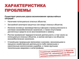 ХАРАКТЕРИСТИКА
ПРОБЛЕМЫ
Существует реальная угроза возникновения чрезвычайных
ситуаций :
• Наличием потенциально опасных объектов;
• Застройкой санитарно-защитных зон вокруг опасных объектов;
• Износом основных производственных фондов в промышленности и
системах жизнеобеспечения населения, а также отсутствием
достаточных средств на их восстановление и замену;
• Ростом проявлений террористической деятельности, в том числе на
потенциально опасных объектах, в жилом секторе и на объектах
жизнеобеспечения населения;
• Стихийными природными явлениями и рисками, возникающими в
процессе хозяйственной деятельности либо связанными с
накопленным экологическим ущербом, а также крупными
техногенными авариями и катастрофами.
 