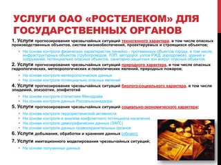 УСЛУГИ ОАО «РОСТЕЛЕКОМ» ДЛЯ
ГОСУДАРСТВЕННЫХ ОРГАНОВ
1. Услуги прогнозирования чрезвычайных ситуаций техногенного характера, в том числе опасных
производственных объектов, систем жизнеобеспечения, проектируемых и строящихся объектов;
• На основе контроля физических характеристик линейно - протяженных объектов города, в том числе,
инфраструктурных объектов (трубопроводов, ЛЭП, автодорог, узлов РЖД, аэродромов), зданий и
сооружений, потенциально опасных объектов, санитарно-защитных зон вокруг опасных объектов;
2. Услуги прогнозирования чрезвычайных ситуаций природного характера, в том числе опасных
гидрологических, метеорологических и геологических явлений, природных пожаров;
• На основе контроля метеорологических данных
• На основе контроля потенциально опасных явлений
4. Услуги прогнозирования чрезвычайных ситуаций биолого-социального характера, в том числе
эпидемий, эпизоотии, эпифитотий
• На основе контроля статистики Минздрава
• На основе контроля данных Россельхознадзора
5. Услуги прогнозирования чрезвычайных ситуаций социально-экономического характера;
• На основе контроля террористической активности
• На основе контроля и анализа конфликтного потенциала населения
• На основе контроля демографических данных (ЗАГС)
• На основе контроля данных правоохранительных органов
6. Услуги добывания, обработки и хранения данных (облако);
7. Услуги имитационного моделирования чрезвычайных ситуаций;
• На основе полученных данных
 
