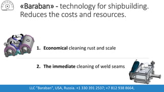«Baraban» - technology for shipbuilding.
Reduces the costs and resources.
1. Economical cleaning rust and scale
2. The immediate cleaning of weld seams
LLC "Baraban", USA, Russia. +1 330 391 2537; +7 812 938 8664,
 