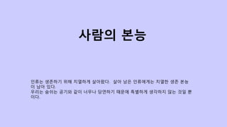 인류는 생존하기 위해 치열하게 살아왔다. 살아 남은 인류에게는 치열한 생존 본능
이 남아 있다.
우리는 숨쉬는 공기와 같이 너무나 당연하기 때문에 특별하게 생각하지 않는 것일 뿐
이다.
사람의 본능
 