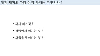 • 파괴 하는것 ?
• 경쟁에서 이기는 것 ?
• 과업을 달성하는 것 ?
게임 재미의 가장 상위 가치는 무엇인가 ?
 