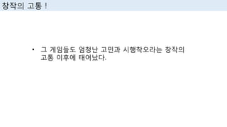 • 그 게임들도 엄청난 고민과 시행착오라는 창작의
고통 이후에 태어났다.
창작의 고통 !
 