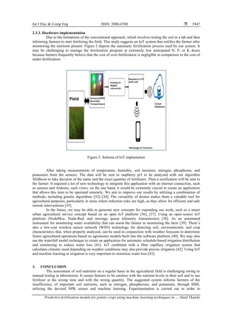 Int J Elec & Comp Eng ISSN: 2088-8708 
Predictive fertilization models for potato crops using machine learning techniques in … (Said Tkatek)
5947
2.3.3. Hardware implementation
Due to the limitations of the conventional approach, which involves testing the soil in a lab and then
informing farmers to start fertilizing the field. This study suggests an IoT system that notifies the farmer after
monitoring the nutrients present. Figure 2 depicts the automatic fertilization process used by our system. It
may be challenging to manage the fertilization program at extremely low anticipated N, P, or K doses
because farmers frequently believe that the cost of over-fertilization is negligible in comparison to the cost of
under-fertilization.
Figure 2. Schema of IoT implantation
After taking measurements of temperature, humidity, soil moisture, nitrogen, phosphorus, and
potassium from the sensors. The data will be sent to raspberry pi3 to be analyzed with our algorithm
XGBoost to take decision of the name and the exact quantity of fertilizers. Then a notification will be sent to
the farmer. It required a lot of new technology to integrate this application with an internet connection, such
as sensors and Arduino, such views, on the one hand, it would be extremely crucial to create an application
that allows this item to be operated remotely. We aim to improve our results by utilizing a combination of
methods, including genetic algorithms [32]–[34]. The versatility of drones makes them a valuable tool for
agricultural purposes, particularly in areas where infection risks are high, as they allow for efficient and safe
remote interventions [35].
In the future, we may be able to generate new concepts for expanding our work, such as a smart
urban agricultural service concept based on an open IoT platform [36], [37]. Using an open-source IoT
platform (NodeMcu, Node-Red, and message queue telemetry transmission) [38]. As an automated
instrument for monitoring water availability that can assist the farmer in monitoring the farm [39]. There’s
also a low-cost wireless sensor network (WSN) technology for detecting soil, environmental, and crop
characteristics that, when properly analyzed, can be used in conjunction with weather forecasts to determine
future agricultural operations based on agronomic models built into the software platform [40]. We may also
use the waterfall model technique to create an application for automatic schedule-based irrigation distribution
and monitoring to reduce water loss [41]. IoT combined with a fiber capillary irrigation system that
calculates climatic need depending on weather conditions may also provide precise irrigation [42]. Using IoT
and machine learning in irrigation is very important to minimize water loss [43].
3. CONCLUSION
The assessment of soil nutrients on a regular basis in the agricultural field is challenging owing to
manual testing in laboratories. It causes farmers to be careless with the nutrient levels in their soil and to use
fertilizer at the wrong time and with the wrong quantity. The suggested system informs farmers of the
insufficiency of important soil nutrients, such as nitrogen, phosphorous, and potassium, through SMS,
utilizing the devised NPK sensor and machine learning. Experimentation is carried out in order to
 