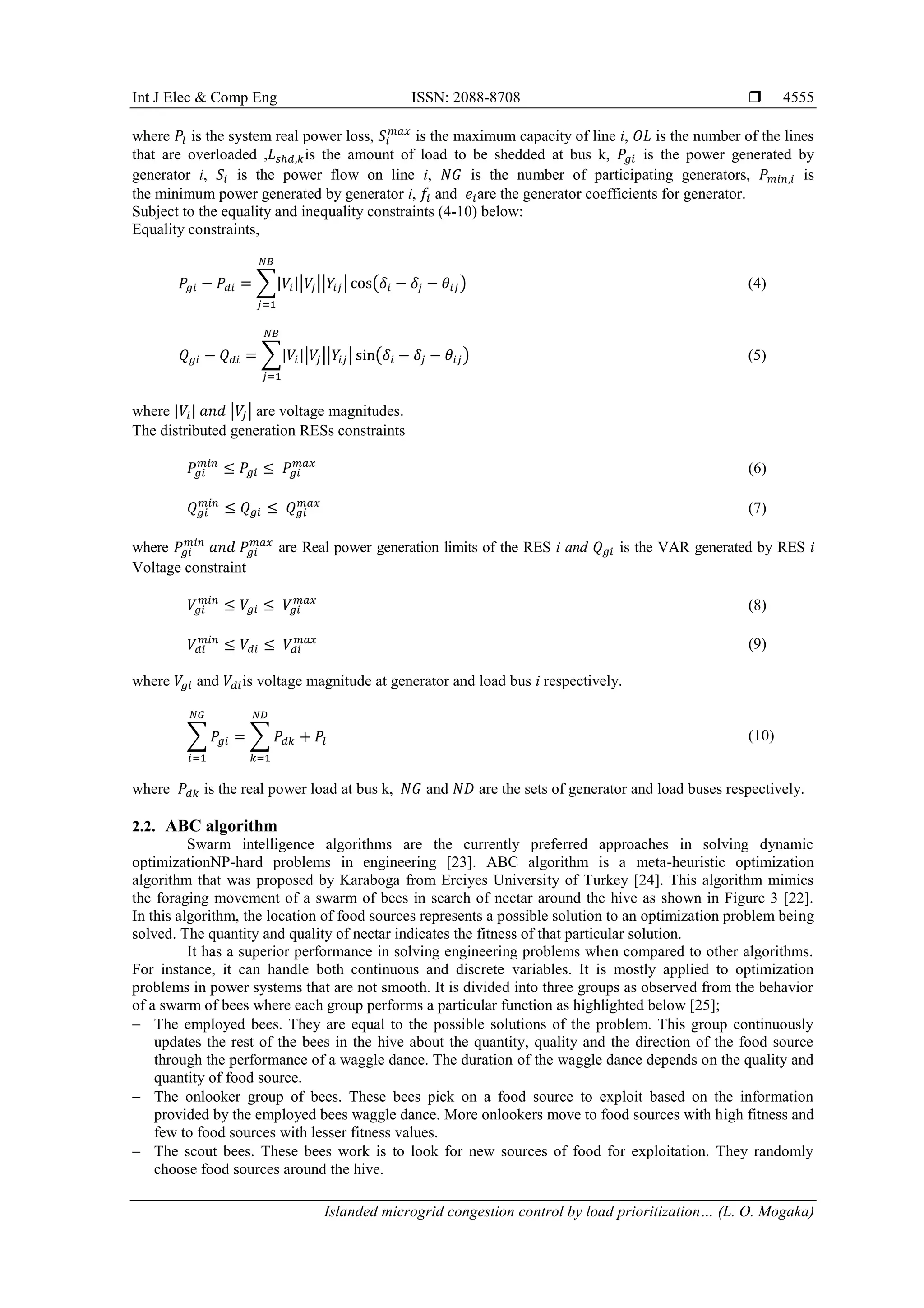 Int J Elec & Comp Eng ISSN: 2088-8708 
Islanded microgrid congestion control by load prioritization… (L. O. Mogaka)
4555
where 𝑃𝑙 is the system real power loss, 𝑆𝑖
𝑚𝑎𝑥
is the maximum capacity of line i, 𝑂𝐿 is the number of the lines
that are overloaded ,𝐿 𝑠ℎ𝑑,𝑘is the amount of load to be shedded at bus k, 𝑃𝑔𝑖 is the power generated by
generator i, 𝑆𝑖 is the power flow on line i, 𝑁𝐺 is the number of participating generators, 𝑃 𝑚𝑖𝑛,𝑖 is
the minimum power generated by generator i, 𝑓𝑖 and 𝑒𝑖are the generator coefficients for generator.
Subject to the equality and inequality constraints (4-10) below:
Equality constraints,
𝑃𝑔𝑖 − 𝑃𝑑𝑖 = ∑|𝑉𝑖||𝑉𝑗||𝑌𝑖𝑗| cos(𝛿𝑖 − 𝛿𝑗 − 𝜃𝑖𝑗)
𝑁𝐵
𝑗=1
(4)
𝑄 𝑔𝑖 − 𝑄 𝑑𝑖 = ∑|𝑉𝑖||𝑉𝑗||𝑌𝑖𝑗| sin(𝛿𝑖 − 𝛿𝑗 − 𝜃𝑖𝑗)
𝑁𝐵
𝑗=1
(5)
where |𝑉𝑖| 𝑎𝑛𝑑 |𝑉𝑗| are voltage magnitudes.
The distributed generation RESs constraints
𝑃𝑔𝑖
𝑚𝑖𝑛
≤ 𝑃𝑔𝑖 ≤ 𝑃𝑔𝑖
𝑚𝑎𝑥
(6)
𝑄 𝑔𝑖
𝑚𝑖𝑛
≤ 𝑄 𝑔𝑖 ≤ 𝑄 𝑔𝑖
𝑚𝑎𝑥
(7)
where 𝑃𝑔𝑖
𝑚𝑖𝑛
𝑎𝑛𝑑 𝑃𝑔𝑖
𝑚𝑎𝑥
are Real power generation limits of the RES i and 𝑄 𝑔𝑖 is the VAR generated by RES i
Voltage constraint
𝑉𝑔𝑖
𝑚𝑖𝑛
≤ 𝑉𝑔𝑖 ≤ 𝑉𝑔𝑖
𝑚𝑎𝑥
(8)
𝑉𝑑𝑖
𝑚𝑖𝑛
≤ 𝑉𝑑𝑖 ≤ 𝑉𝑑𝑖
𝑚𝑎𝑥
(9)
where 𝑉𝑔𝑖 and 𝑉𝑑𝑖is voltage magnitude at generator and load bus i respectively.
∑ 𝑃𝑔𝑖
𝑁𝐺
𝑖=1
= ∑ 𝑃𝑑𝑘 + 𝑃𝑙
𝑁𝐷
𝑘=1
(10)
where 𝑃𝑑𝑘 is the real power load at bus k, 𝑁𝐺 and 𝑁𝐷 are the sets of generator and load buses respectively.
2.2. ABC algorithm
Swarm intelligence algorithms are the currently preferred approaches in solving dynamic
optimizationNP-hard problems in engineering [23]. ABC algorithm is a meta-heuristic optimization
algorithm that was proposed by Karaboga from Erciyes University of Turkey [24]. This algorithm mimics
the foraging movement of a swarm of bees in search of nectar around the hive as shown in Figure 3 [22].
In this algorithm, the location of food sources represents a possible solution to an optimization problem being
solved. The quantity and quality of nectar indicates the fitness of that particular solution.
It has a superior performance in solving engineering problems when compared to other algorithms.
For instance, it can handle both continuous and discrete variables. It is mostly applied to optimization
problems in power systems that are not smooth. It is divided into three groups as observed from the behavior
of a swarm of bees where each group performs a particular function as highlighted below [25];
 The employed bees. They are equal to the possible solutions of the problem. This group continuously
updates the rest of the bees in the hive about the quantity, quality and the direction of the food source
through the performance of a waggle dance. The duration of the waggle dance depends on the quality and
quantity of food source.
 The onlooker group of bees. These bees pick on a food source to exploit based on the information
provided by the employed bees waggle dance. More onlookers move to food sources with high fitness and
few to food sources with lesser fitness values.
 The scout bees. These bees work is to look for new sources of food for exploitation. They randomly
choose food sources around the hive.
 