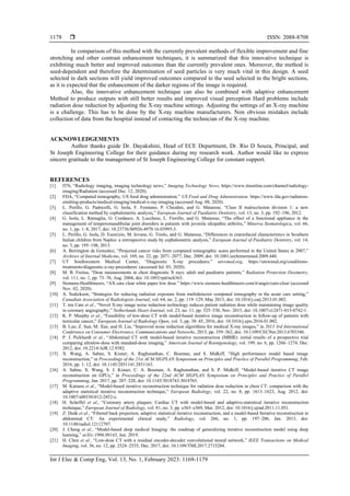  ISSN: 2088-8708
Int J Elec & Comp Eng, Vol. 13, No. 1, February 2023: 1169-1179
1178
In comparison of this method with the currently prevalent methods of flexible improvement and fine
stretching and other contrast enhancement techniques, it is summarized that this innovative technique is
exhibiting much better and improved outcomes than the currently prevalent ones. Moreover, the method is
seed-dependent and therefore the determination of seed particles is very much vital in this design. A seed
selected in dark sections will yield improved outcomes compared to the seed selected in the bright sections,
as it is expected that the enhancement of the darker regions of the image is required.
Also, the innovative enhancement technique can also be combined with adaptive enhancement
Method to produce outputs with still better results and improved visual perception Hard problems include
radiation dose reduction by adjusting the X-ray machine settings. Adjusting the settings of an X-ray machine
is a challenge. This has to be done by the X-ray machine manufacturers. Non obvious mistakes include
collection of data from the hospital instead of contacting the technician of the X-ray machine.
ACKNOWLEDGEMENTS
Author thanks guide Dr. Dayakshini, Head of ECE Department, Dr. Rio D Souza, Principal, and
St Joseph Engineering College for their guidance during my research work. Author would like to express
sincere gratitude to the management of St Joseph Engineering College for constant support.
REFERENCES
[1] ITN, “Radiology imaging, imaging technology news,” Imaging Technology News, https://www.itnonline.com/channel/radiology-
imaging/Radiation (accessed Dec. 12, 2020).
[2] FDA, “Computed tomography, US food drug administration.” US Food and Drug Administration. https://www.fda.gov/radiation-
emitting-products/medical-imaging/medical-x-ray-imaging (accessed Aug. 08, 2020).
[3] L. Perillo, G. Padricelli, G. Isola, F. Femiano, P. Chiodini, and G. Matarese, “Class II malocclusion division 1: a new
classification method by cephalometric analysis,” European Journal of Paediatric Dentistry, vol. 13, no. 3, pp. 192–196, 2012.
[4] G. Isola, L. Ramaglia, G. Cordasco, A. Lucchese, L. Fiorillo, and G. Matarese, “The effect of a functional appliance in the
management of temporomandibular joint disorders in patients with juvenile idiopathic arthritis,” Minerva Stomatologica, vol. 66,
no. 1, pp. 1–8, 2017, doi: 10.23736/S0926-4970.16.03995-3.
[5] L. Perillo, G. Isola, D. Esercizio, M. Iovane, G. Triolo, and G. Matarese, “Differences in craniofacial characteristics in Southern
Italian children from Naples: a retrospective study by cephalometric analysis,” European Journal of Paediatric Dentistry, vol. 14,
no. 3, pp. 195–198, 2013.
[6] A. Berrington de González, “Projected cancer risks from computed tomographic scans performed in the United States in 2007,”
Archives of Internal Medicine, vol. 169, no. 22, pp. 2071–2077, Dec. 2009, doi: 10.1001/archinternmed.2009.440.
[7] UT Southwestern Medical Center, “Diagnostic X-ray procedures.” utswmed.org, https://utswmed.org/conditions-
treatments/diagnostic-x-ray-procedures/ (accessed Jul. 03, 2020).
[8] M. B. Freitas, “Dose measurements in chest diagnostic X rays: adult and paediatric patients,” Radiation Protection Dosimetry,
vol. 111, no. 1, pp. 73–76, Aug. 2004, doi: 10.1093/rpd/nch363.
[9] Siemens-Healthineers, “AX care clear white paper low dose.” https://www.siemens-healthineers.com/it/angio/care-clear (accessed
Nov. 02, 2020).
[10] A. Sodickson, “Strategies for reducing radiation exposure from multidetector computed tomography in the acute care setting,”
Canadian Association of Radiologists Journal, vol. 64, no. 2, pp. 119–129, May 2013, doi: 10.1016/j.carj.2013.01.002.
[11] T. ten Cate et al., “Novel X-ray image noise reduction technology reduces patient radiation dose while maintaining image quality
in coronary angiography,” Netherlands Heart Journal, vol. 23, no. 11, pp. 525–530, Nov. 2015, doi: 10.1007/s12471-015-0742-1.
[12] K. P. Murphy et al., “Feasibility of low-dose CT with model-based iterative image reconstruction in follow-up of patients with
testicular cancer,” European Journal of Radiology Open, vol. 3, pp. 38–45, 2016, doi: 10.1016/j.ejro.2016.01.002.
[13] B. Luo, Z. Sun, M. Xue, and H. Liu, “Improved noise reduction algorithms for medical X-ray images,” in 2013 3rd International
Conference on Consumer Electronics, Communications and Networks, 2013, pp. 359–362, doi: 10.1109/CECNet.2013.6703346.
[14] P. J. Pickhardt et al., “Abdominal CT with model-based iterative reconstruction (MBIR): initial results of a prospective trial
comparing ultralow-dose with standard-dose imaging,” American Journal of Roentgenology, vol. 199, no. 6, pp. 1266–1274, Dec.
2012, doi: 10.2214/AJR.12.9382.
[15] X. Wang, A. Sabne, S. Kisner, A. Raghunathan, C. Bouman, and S. Midkiff, “High performance model based image
reconstruction,” in Proceedings of the 21st ACM SIGPLAN Symposium on Principles and Practice of Parallel Programming, Feb.
2016, pp. 1–12, doi: 10.1145/2851141.2851163.
[16] A. Sabne, X. Wang, S. J. Kisner, C. A. Bouman, A. Raghunathan, and S. P. Midkiff, “Model-based iterative CT image
reconstruction on GPUs,” in Proceedings of the 22nd ACM SIGPLAN Symposium on Principles and Practice of Parallel
Programming, Jan. 2017, pp. 207–220, doi: 10.1145/3018743.3018765.
[17] M. Katsura et al., “Model-based iterative reconstruction technique for radiation dose reduction in chest CT: comparison with the
adaptive statistical iterative reconstruction technique,” European Radiology, vol. 22, no. 8, pp. 1613–1623, Aug. 2012, doi:
10.1007/s00330-012-2452-z.
[18] H. Scheffel et al., “Coronary artery plaques: Cardiac CT with model-based and adaptive-statistical iterative reconstruction
technique,” European Journal of Radiology, vol. 81, no. 3, pp. e363–e369, Mar. 2012, doi: 10.1016/j.ejrad.2011.11.051.
[19] Z. Deák et al., “Filtered back projection, adaptive statistical iterative reconstruction, and a model-based Iterative reconstruction in
abdominal CT: An experimental clinical study,” Radiology, vol. 266, no. 1, pp. 197–206, Jan. 2013, doi:
10.1148/radiol.12112707.
[20] J. Cheng et al., “Model-based deep medical Imaging: the roadmap of generalizing iterative reconstruction model using deep
learning,” arXiv:1906.08143, Jun. 2019.
[21] H. Chen et al., “Low-dose CT with a residual encoder-decoder convolutional neural network,” IEEE Transactions on Medical
Imaging, vol. 36, no. 12, pp. 2524–2535, Dec. 2017, doi: 10.1109/TMI.2017.2715284.
 