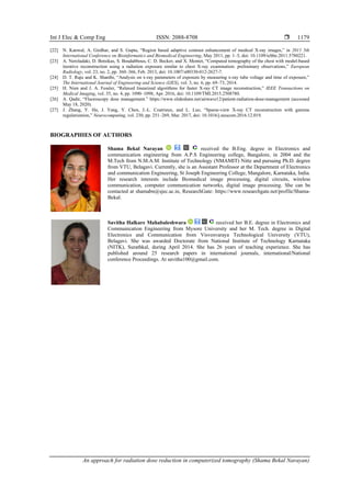 Int J Elec & Comp Eng ISSN: 2088-8708 
An approach for radiation dose reduction in computerized tomography (Shama Bekal Narayan)
1179
[22] N. Kanwal, A. Girdhar, and S. Gupta, “Region based adaptive contrast enhancement of medical X-ray images,” in 2011 5th
International Conference on Bioinformatics and Biomedical Engineering, May 2011, pp. 1–5, doi: 10.1109/icbbe.2011.5780221.
[23] A. Neroladaki, D. Botsikas, S. Boudabbous, C. D. Becker, and X. Montet, “Computed tomography of the chest with model-based
iterative reconstruction using a radiation exposure similar to chest X-ray examination: preliminary observations,” European
Radiology, vol. 23, no. 2, pp. 360–366, Feb. 2013, doi: 10.1007/s00330-012-2627-7.
[24] D. T. Raju and K. Shanthi, “Analysis on x-ray parameters of exposure by measuring x-ray tube voltage and time of exposure,”
The International Journal of Engineering and Science (IJES), vol. 3, no. 6, pp. 69–73, 2014.
[25] H. Nien and J. A. Fessler, “Relaxed linearized algorithms for faster X-ray CT image reconstruction,” IEEE Transactions on
Medical Imaging, vol. 35, no. 4, pp. 1090–1098, Apr. 2016, doi: 10.1109/TMI.2015.2508780.
[26] A. Qadir, “Fluoroscopy dose management.” https://www.slideshare.net/airwave12/patient-radiation-dose-management (accessed
May 18, 2020).
[27] J. Zhang, Y. Hu, J. Yang, Y. Chen, J.-L. Coatrieux, and L. Luo, “Sparse-view X-ray CT reconstruction with gamma
regularization,” Neurocomputing, vol. 230, pp. 251–269, Mar. 2017, doi: 10.1016/j.neucom.2016.12.019.
BIOGRAPHIES OF AUTHORS
Shama Bekal Narayan received the B.Eng. degree in Electronics and
communication engineering from A.P.S Engineering college, Bangalore, in 2004 and the
M.Tech from N.M.A.M. Institute of Technology (NMAMIT) Nitte and pursuing Ph.D. degree
from VTU, Belagavi. Currently, she is an Assistant Professor at the Department of Electronics
and communication Engineering, St Joseph Engineering College, Mangalore, Karnataka, India.
Her research interests include Biomedical image processing, digital circuits, wireless
communication, computer communication networks, digital image processing. She can be
contacted at shamabn@sjec.ac.in, ResearchGate: https://www.researchgate.net/profile/Shama-
Bekal.
Savitha Halkare Mahabaleshwara received her B.E. degree in Electronics and
Communication Engineering from Mysore University and her M. Tech. degree in Digital
Electronics and Communication from Visvesvaraya Technological University (VTU),
Belagavi. She was awarded Doctorate from National Institute of Technology Karnataka
(NITK), Surathkal, during April 2014. She has 26 years of teaching experience. She has
published around 25 research papers in international journals, international/National
conference Proceedings. At savitha100@gmail.com.
 