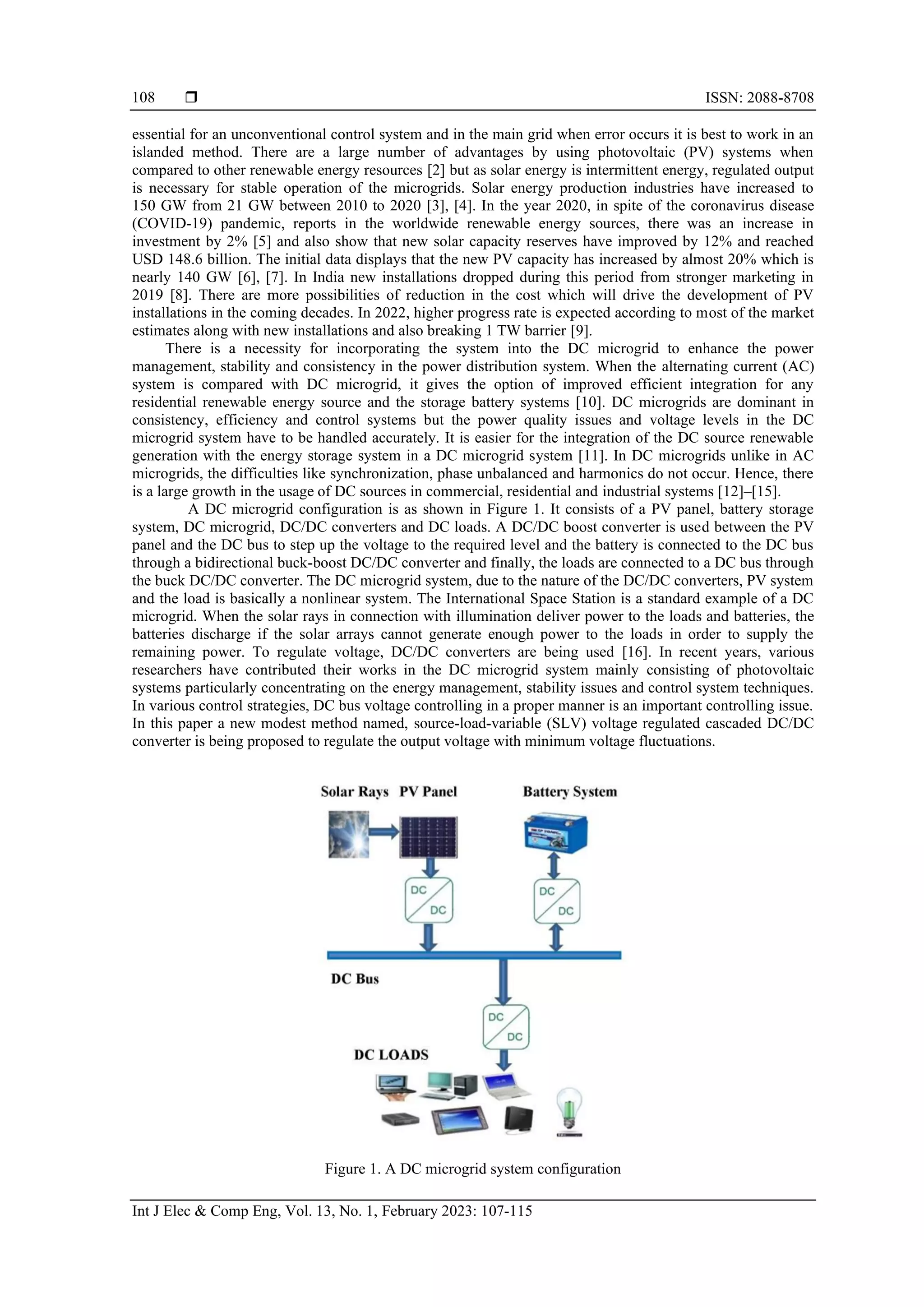  ISSN: 2088-8708
Int J Elec & Comp Eng, Vol. 13, No. 1, February 2023: 107-115
108
essential for an unconventional control system and in the main grid when error occurs it is best to work in an
islanded method. There are a large number of advantages by using photovoltaic (PV) systems when
compared to other renewable energy resources [2] but as solar energy is intermittent energy, regulated output
is necessary for stable operation of the microgrids. Solar energy production industries have increased to
150 GW from 21 GW between 2010 to 2020 [3], [4]. In the year 2020, in spite of the coronavirus disease
(COVID-19) pandemic, reports in the worldwide renewable energy sources, there was an increase in
investment by 2% [5] and also show that new solar capacity reserves have improved by 12% and reached
USD 148.6 billion. The initial data displays that the new PV capacity has increased by almost 20% which is
nearly 140 GW [6], [7]. In India new installations dropped during this period from stronger marketing in
2019 [8]. There are more possibilities of reduction in the cost which will drive the development of PV
installations in the coming decades. In 2022, higher progress rate is expected according to most of the market
estimates along with new installations and also breaking 1 TW barrier [9].
There is a necessity for incorporating the system into the DC microgrid to enhance the power
management, stability and consistency in the power distribution system. When the alternating current (AC)
system is compared with DC microgrid, it gives the option of improved efficient integration for any
residential renewable energy source and the storage battery systems [10]. DC microgrids are dominant in
consistency, efficiency and control systems but the power quality issues and voltage levels in the DC
microgrid system have to be handled accurately. It is easier for the integration of the DC source renewable
generation with the energy storage system in a DC microgrid system [11]. In DC microgrids unlike in AC
microgrids, the difficulties like synchronization, phase unbalanced and harmonics do not occur. Hence, there
is a large growth in the usage of DC sources in commercial, residential and industrial systems [12]–[15].
A DC microgrid configuration is as shown in Figure 1. It consists of a PV panel, battery storage
system, DC microgrid, DC/DC converters and DC loads. A DC/DC boost converter is used between the PV
panel and the DC bus to step up the voltage to the required level and the battery is connected to the DC bus
through a bidirectional buck-boost DC/DC converter and finally, the loads are connected to a DC bus through
the buck DC/DC converter. The DC microgrid system, due to the nature of the DC/DC converters, PV system
and the load is basically a nonlinear system. The International Space Station is a standard example of a DC
microgrid. When the solar rays in connection with illumination deliver power to the loads and batteries, the
batteries discharge if the solar arrays cannot generate enough power to the loads in order to supply the
remaining power. To regulate voltage, DC/DC converters are being used [16]. In recent years, various
researchers have contributed their works in the DC microgrid system mainly consisting of photovoltaic
systems particularly concentrating on the energy management, stability issues and control system techniques.
In various control strategies, DC bus voltage controlling in a proper manner is an important controlling issue.
In this paper a new modest method named, source-load-variable (SLV) voltage regulated cascaded DC/DC
converter is being proposed to regulate the output voltage with minimum voltage fluctuations.
Figure 1. A DC microgrid system configuration
 