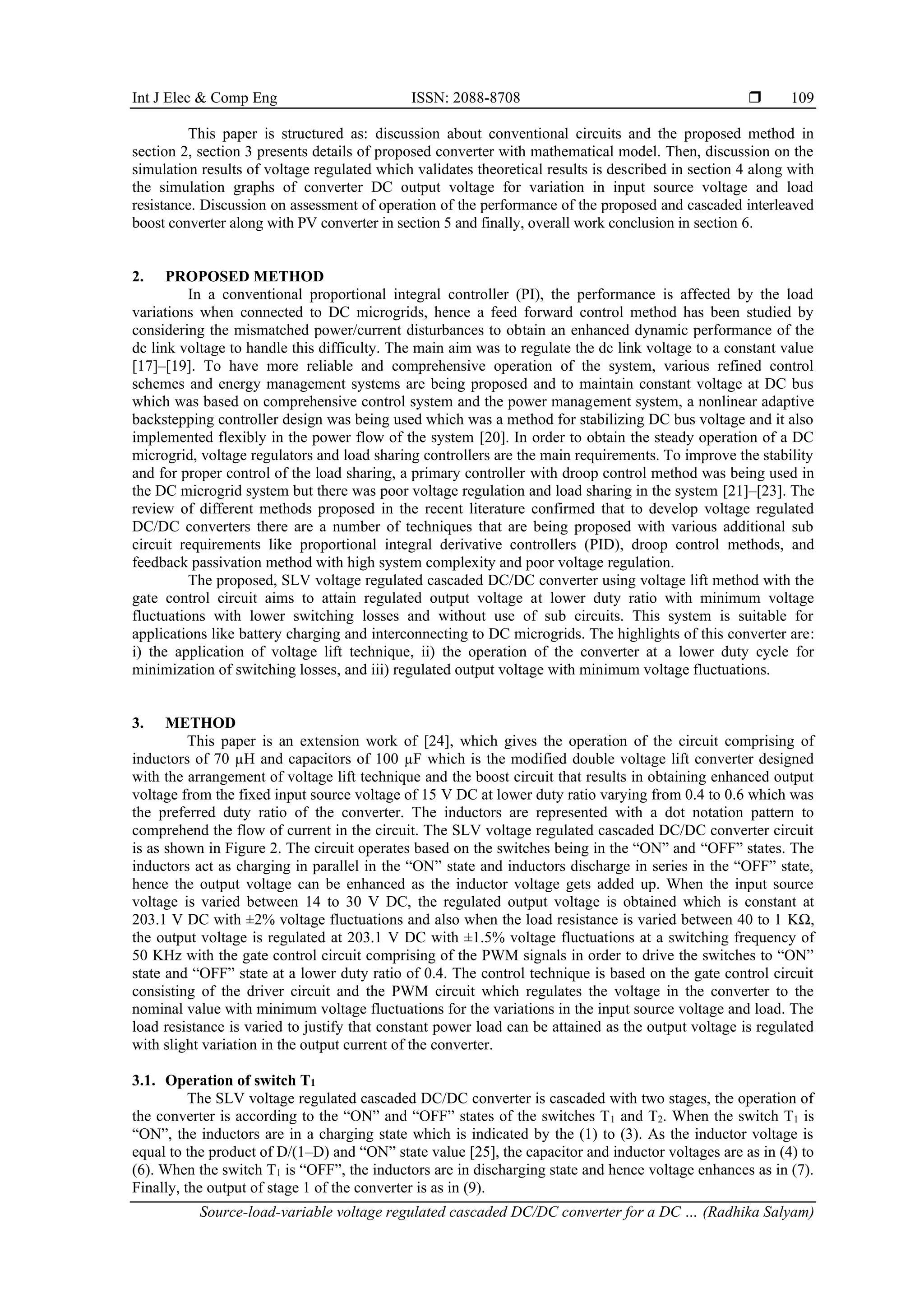 Int J Elec & Comp Eng ISSN: 2088-8708 
Source-load-variable voltage regulated cascaded DC/DC converter for a DC … (Radhika Salyam)
109
This paper is structured as: discussion about conventional circuits and the proposed method in
section 2, section 3 presents details of proposed converter with mathematical model. Then, discussion on the
simulation results of voltage regulated which validates theoretical results is described in section 4 along with
the simulation graphs of converter DC output voltage for variation in input source voltage and load
resistance. Discussion on assessment of operation of the performance of the proposed and cascaded interleaved
boost converter along with PV converter in section 5 and finally, overall work conclusion in section 6.
2. PROPOSED METHOD
In a conventional proportional integral controller (PI), the performance is affected by the load
variations when connected to DC microgrids, hence a feed forward control method has been studied by
considering the mismatched power/current disturbances to obtain an enhanced dynamic performance of the
dc link voltage to handle this difficulty. The main aim was to regulate the dc link voltage to a constant value
[17]–[19]. To have more reliable and comprehensive operation of the system, various refined control
schemes and energy management systems are being proposed and to maintain constant voltage at DC bus
which was based on comprehensive control system and the power management system, a nonlinear adaptive
backstepping controller design was being used which was a method for stabilizing DC bus voltage and it also
implemented flexibly in the power flow of the system [20]. In order to obtain the steady operation of a DC
microgrid, voltage regulators and load sharing controllers are the main requirements. To improve the stability
and for proper control of the load sharing, a primary controller with droop control method was being used in
the DC microgrid system but there was poor voltage regulation and load sharing in the system [21]–[23]. The
review of different methods proposed in the recent literature confirmed that to develop voltage regulated
DC/DC converters there are a number of techniques that are being proposed with various additional sub
circuit requirements like proportional integral derivative controllers (PID), droop control methods, and
feedback passivation method with high system complexity and poor voltage regulation.
The proposed, SLV voltage regulated cascaded DC/DC converter using voltage lift method with the
gate control circuit aims to attain regulated output voltage at lower duty ratio with minimum voltage
fluctuations with lower switching losses and without use of sub circuits. This system is suitable for
applications like battery charging and interconnecting to DC microgrids. The highlights of this converter are:
i) the application of voltage lift technique, ii) the operation of the converter at a lower duty cycle for
minimization of switching losses, and iii) regulated output voltage with minimum voltage fluctuations.
3. METHOD
This paper is an extension work of [24], which gives the operation of the circuit comprising of
inductors of 70 µH and capacitors of 100 µF which is the modified double voltage lift converter designed
with the arrangement of voltage lift technique and the boost circuit that results in obtaining enhanced output
voltage from the fixed input source voltage of 15 V DC at lower duty ratio varying from 0.4 to 0.6 which was
the preferred duty ratio of the converter. The inductors are represented with a dot notation pattern to
comprehend the flow of current in the circuit. The SLV voltage regulated cascaded DC/DC converter circuit
is as shown in Figure 2. The circuit operates based on the switches being in the “ON” and “OFF” states. The
inductors act as charging in parallel in the “ON” state and inductors discharge in series in the “OFF” state,
hence the output voltage can be enhanced as the inductor voltage gets added up. When the input source
voltage is varied between 14 to 30 V DC, the regulated output voltage is obtained which is constant at
203.1 V DC with ±2% voltage fluctuations and also when the load resistance is varied between 40 to 1 KΩ,
the output voltage is regulated at 203.1 V DC with ±1.5% voltage fluctuations at a switching frequency of
50 KHz with the gate control circuit comprising of the PWM signals in order to drive the switches to “ON”
state and “OFF” state at a lower duty ratio of 0.4. The control technique is based on the gate control circuit
consisting of the driver circuit and the PWM circuit which regulates the voltage in the converter to the
nominal value with minimum voltage fluctuations for the variations in the input source voltage and load. The
load resistance is varied to justify that constant power load can be attained as the output voltage is regulated
with slight variation in the output current of the converter.
3.1. Operation of switch T1
The SLV voltage regulated cascaded DC/DC converter is cascaded with two stages, the operation of
the converter is according to the “ON” and “OFF” states of the switches T1 and T2. When the switch T1 is
“ON”, the inductors are in a charging state which is indicated by the (1) to (3). As the inductor voltage is
equal to the product of D/(1–D) and “ON” state value [25], the capacitor and inductor voltages are as in (4) to
(6). When the switch T1 is “OFF”, the inductors are in discharging state and hence voltage enhances as in (7).
Finally, the output of stage 1 of the converter is as in (9).
 