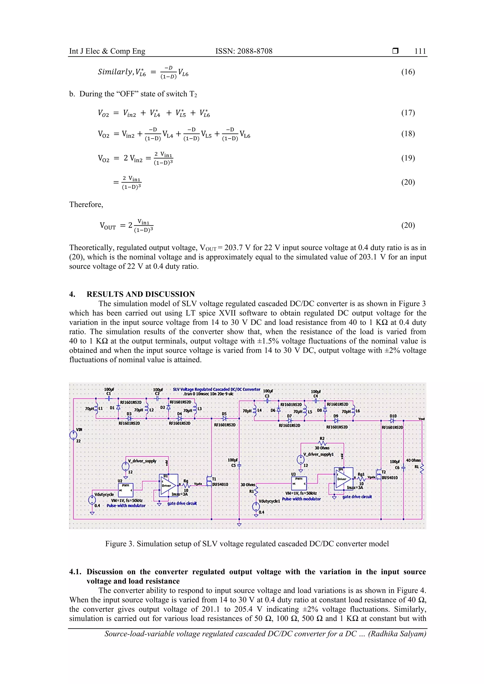 Int J Elec & Comp Eng ISSN: 2088-8708 
Source-load-variable voltage regulated cascaded DC/DC converter for a DC … (Radhika Salyam)
111
𝑆𝑖𝑚𝑖𝑙𝑎𝑟𝑙𝑦, 𝑉𝐿6
∗
=
−𝐷
(1−𝐷)
𝑉𝐿6 (16)
b. During the “OFF” state of switch T2
𝑉𝑂2 = 𝑉𝑖𝑛2 + 𝑉𝐿4
∗
+ 𝑉𝐿5
∗
+ 𝑉𝐿6
∗
(17)
VO2 = Vin2 +
−D
(1−D)
VL4 +
−D
(1−D)
VL5 +
−D
(1−D)
VL6 (18)
VO2 = 2 Vin2 =
2 Vin1
(1−D)3 (19)
=
2 Vin1
(1−D)3 (20)
Therefore,
VOUT = 2
Vin1
(1−D)3 (20)
Theoretically, regulated output voltage, VOUT = 203.7 V for 22 V input source voltage at 0.4 duty ratio is as in
(20), which is the nominal voltage and is approximately equal to the simulated value of 203.1 V for an input
source voltage of 22 V at 0.4 duty ratio.
4. RESULTS AND DISCUSSION
The simulation model of SLV voltage regulated cascaded DC/DC converter is as shown in Figure 3
which has been carried out using LT spice XVII software to obtain regulated DC output voltage for the
variation in the input source voltage from 14 to 30 V DC and load resistance from 40 to 1 KΩ at 0.4 duty
ratio. The simulation results of the converter show that, when the resistance of the load is varied from
40 to 1 KΩ at the output terminals, output voltage with ±1.5% voltage fluctuations of the nominal value is
obtained and when the input source voltage is varied from 14 to 30 V DC, output voltage with ±2% voltage
fluctuations of nominal value is attained.
Figure 3. Simulation setup of SLV voltage regulated cascaded DC/DC converter model
4.1. Discussion on the converter regulated output voltage with the variation in the input source
voltage and load resistance
The converter ability to respond to input source voltage and load variations is as shown in Figure 4.
When the input source voltage is varied from 14 to 30 V at 0.4 duty ratio at constant load resistance of 40 Ω,
the converter gives output voltage of 201.1 to 205.4 V indicating ±2% voltage fluctuations. Similarly,
simulation is carried out for various load resistances of 50 Ω, 100 Ω, 500 Ω and 1 KΩ at constant but with
 