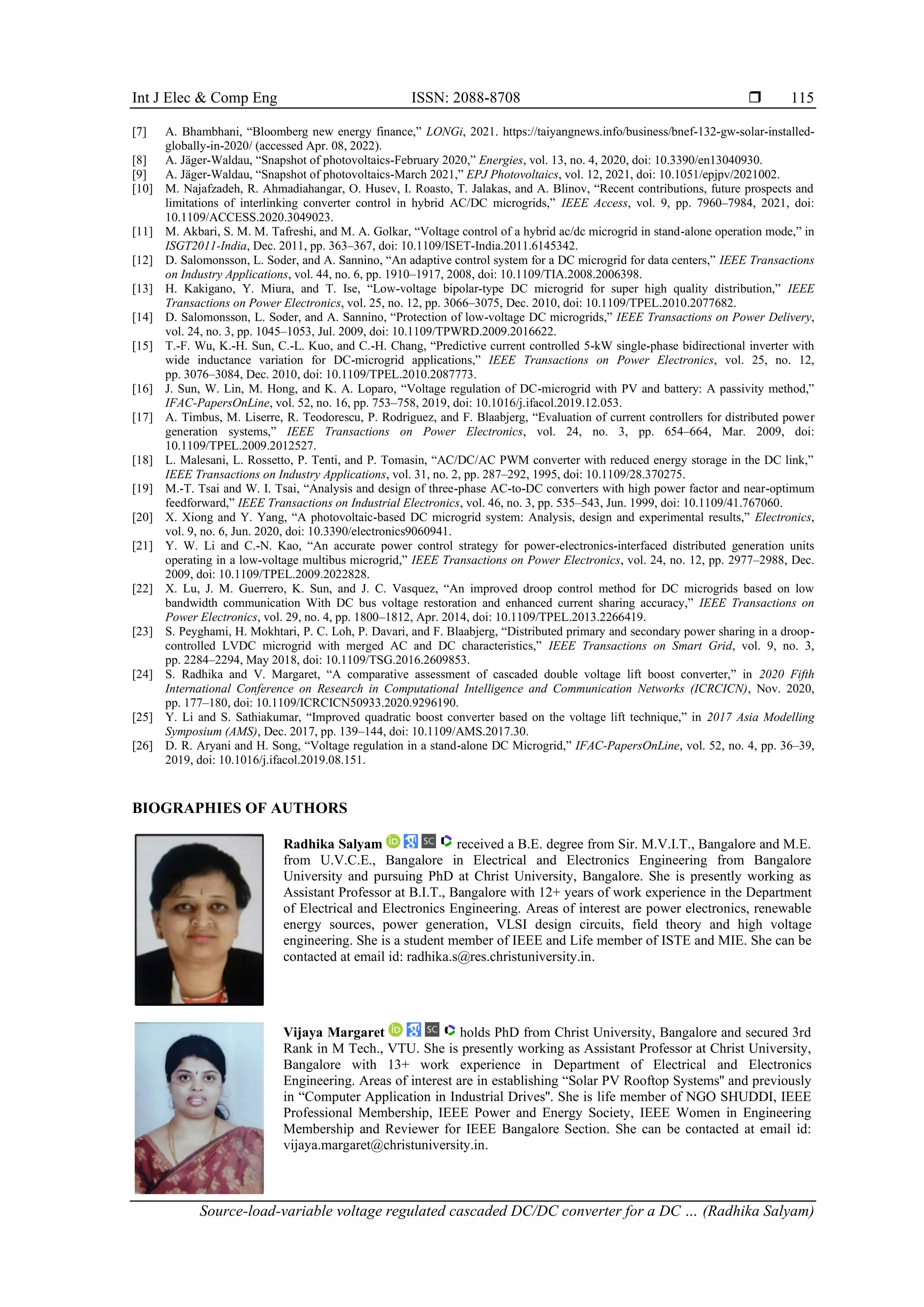 Int J Elec & Comp Eng ISSN: 2088-8708 
Source-load-variable voltage regulated cascaded DC/DC converter for a DC … (Radhika Salyam)
115
[7] A. Bhambhani, “Bloomberg new energy finance,” LONGi, 2021. https://taiyangnews.info/business/bnef-132-gw-solar-installed-
globally-in-2020/ (accessed Apr. 08, 2022).
[8] A. Jäger-Waldau, “Snapshot of photovoltaics-February 2020,” Energies, vol. 13, no. 4, 2020, doi: 10.3390/en13040930.
[9] A. Jäger-Waldau, “Snapshot of photovoltaics-March 2021,” EPJ Photovoltaics, vol. 12, 2021, doi: 10.1051/epjpv/2021002.
[10] M. Najafzadeh, R. Ahmadiahangar, O. Husev, I. Roasto, T. Jalakas, and A. Blinov, “Recent contributions, future prospects and
limitations of interlinking converter control in hybrid AC/DC microgrids,” IEEE Access, vol. 9, pp. 7960–7984, 2021, doi:
10.1109/ACCESS.2020.3049023.
[11] M. Akbari, S. M. M. Tafreshi, and M. A. Golkar, “Voltage control of a hybrid ac/dc microgrid in stand-alone operation mode,” in
ISGT2011-India, Dec. 2011, pp. 363–367, doi: 10.1109/ISET-India.2011.6145342.
[12] D. Salomonsson, L. Soder, and A. Sannino, “An adaptive control system for a DC microgrid for data centers,” IEEE Transactions
on Industry Applications, vol. 44, no. 6, pp. 1910–1917, 2008, doi: 10.1109/TIA.2008.2006398.
[13] H. Kakigano, Y. Miura, and T. Ise, “Low-voltage bipolar-type DC microgrid for super high quality distribution,” IEEE
Transactions on Power Electronics, vol. 25, no. 12, pp. 3066–3075, Dec. 2010, doi: 10.1109/TPEL.2010.2077682.
[14] D. Salomonsson, L. Soder, and A. Sannino, “Protection of low-voltage DC microgrids,” IEEE Transactions on Power Delivery,
vol. 24, no. 3, pp. 1045–1053, Jul. 2009, doi: 10.1109/TPWRD.2009.2016622.
[15] T.-F. Wu, K.-H. Sun, C.-L. Kuo, and C.-H. Chang, “Predictive current controlled 5-kW single-phase bidirectional inverter with
wide inductance variation for DC-microgrid applications,” IEEE Transactions on Power Electronics, vol. 25, no. 12,
pp. 3076–3084, Dec. 2010, doi: 10.1109/TPEL.2010.2087773.
[16] J. Sun, W. Lin, M. Hong, and K. A. Loparo, “Voltage regulation of DC-microgrid with PV and battery: A passivity method,”
IFAC-PapersOnLine, vol. 52, no. 16, pp. 753–758, 2019, doi: 10.1016/j.ifacol.2019.12.053.
[17] A. Timbus, M. Liserre, R. Teodorescu, P. Rodriguez, and F. Blaabjerg, “Evaluation of current controllers for distributed power
generation systems,” IEEE Transactions on Power Electronics, vol. 24, no. 3, pp. 654–664, Mar. 2009, doi:
10.1109/TPEL.2009.2012527.
[18] L. Malesani, L. Rossetto, P. Tenti, and P. Tomasin, “AC/DC/AC PWM converter with reduced energy storage in the DC link,”
IEEE Transactions on Industry Applications, vol. 31, no. 2, pp. 287–292, 1995, doi: 10.1109/28.370275.
[19] M.-T. Tsai and W. I. Tsai, “Analysis and design of three-phase AC-to-DC converters with high power factor and near-optimum
feedforward,” IEEE Transactions on Industrial Electronics, vol. 46, no. 3, pp. 535–543, Jun. 1999, doi: 10.1109/41.767060.
[20] X. Xiong and Y. Yang, “A photovoltaic-based DC microgrid system: Analysis, design and experimental results,” Electronics,
vol. 9, no. 6, Jun. 2020, doi: 10.3390/electronics9060941.
[21] Y. W. Li and C.-N. Kao, “An accurate power control strategy for power-electronics-interfaced distributed generation units
operating in a low-voltage multibus microgrid,” IEEE Transactions on Power Electronics, vol. 24, no. 12, pp. 2977–2988, Dec.
2009, doi: 10.1109/TPEL.2009.2022828.
[22] X. Lu, J. M. Guerrero, K. Sun, and J. C. Vasquez, “An improved droop control method for DC microgrids based on low
bandwidth communication With DC bus voltage restoration and enhanced current sharing accuracy,” IEEE Transactions on
Power Electronics, vol. 29, no. 4, pp. 1800–1812, Apr. 2014, doi: 10.1109/TPEL.2013.2266419.
[23] S. Peyghami, H. Mokhtari, P. C. Loh, P. Davari, and F. Blaabjerg, “Distributed primary and secondary power sharing in a droop-
controlled LVDC microgrid with merged AC and DC characteristics,” IEEE Transactions on Smart Grid, vol. 9, no. 3,
pp. 2284–2294, May 2018, doi: 10.1109/TSG.2016.2609853.
[24] S. Radhika and V. Margaret, “A comparative assessment of cascaded double voltage lift boost converter,” in 2020 Fifth
International Conference on Research in Computational Intelligence and Communication Networks (ICRCICN), Nov. 2020,
pp. 177–180, doi: 10.1109/ICRCICN50933.2020.9296190.
[25] Y. Li and S. Sathiakumar, “Improved quadratic boost converter based on the voltage lift technique,” in 2017 Asia Modelling
Symposium (AMS), Dec. 2017, pp. 139–144, doi: 10.1109/AMS.2017.30.
[26] D. R. Aryani and H. Song, “Voltage regulation in a stand-alone DC Microgrid,” IFAC-PapersOnLine, vol. 52, no. 4, pp. 36–39,
2019, doi: 10.1016/j.ifacol.2019.08.151.
BIOGRAPHIES OF AUTHORS
Radhika Salyam received a B.E. degree from Sir. M.V.I.T., Bangalore and M.E.
from U.V.C.E., Bangalore in Electrical and Electronics Engineering from Bangalore
University and pursuing PhD at Christ University, Bangalore. She is presently working as
Assistant Professor at B.I.T., Bangalore with 12+ years of work experience in the Department
of Electrical and Electronics Engineering. Areas of interest are power electronics, renewable
energy sources, power generation, VLSI design circuits, field theory and high voltage
engineering. She is a student member of IEEE and Life member of ISTE and MIE. She can be
contacted at email id: radhika.s@res.christuniversity.in.
Vijaya Margaret holds PhD from Christ University, Bangalore and secured 3rd
Rank in M Tech., VTU. She is presently working as Assistant Professor at Christ University,
Bangalore with 13+ work experience in Department of Electrical and Electronics
Engineering. Areas of interest are in establishing “Solar PV Rooftop Systems'' and previously
in “Computer Application in Industrial Drives''. She is life member of NGO SHUDDI, IEEE
Professional Membership, IEEE Power and Energy Society, IEEE Women in Engineering
Membership and Reviewer for IEEE Bangalore Section. She can be contacted at email id:
vijaya.margaret@christuniversity.in.
 