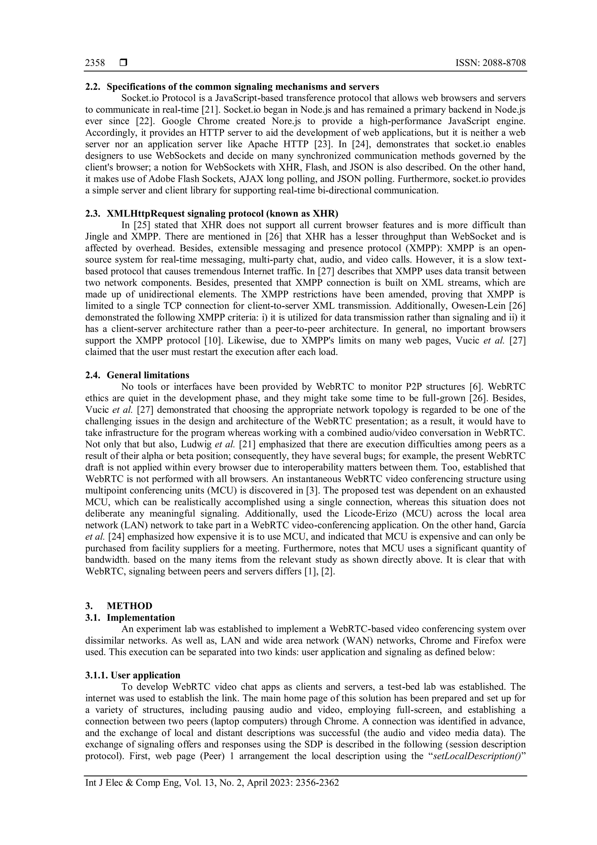  ISSN: 2088-8708
Int J Elec & Comp Eng, Vol. 13, No. 2, April 2023: 2356-2362
2358
2.2. Specifications of the common signaling mechanisms and servers
Socket.io Protocol is a JavaScript-based transference protocol that allows web browsers and servers
to communicate in real-time [21]. Socket.io began in Node.js and has remained a primary backend in Node.js
ever since [22]. Google Chrome created Nore.js to provide a high-performance JavaScript engine.
Accordingly, it provides an HTTP server to aid the development of web applications, but it is neither a web
server nor an application server like Apache HTTP [23]. In [24], demonstrates that socket.io enables
designers to use WebSockets and decide on many synchronized communication methods governed by the
client's browser; a notion for WebSockets with XHR, Flash, and JSON is also described. On the other hand,
it makes use of Adobe Flash Sockets, AJAX long polling, and JSON polling. Furthermore, socket.io provides
a simple server and client library for supporting real-time bi-directional communication.
2.3. XMLHttpRequest signaling protocol (known as XHR)
In [25] stated that XHR does not support all current browser features and is more difficult than
Jingle and XMPP. There are mentioned in [26] that XHR has a lesser throughput than WebSocket and is
affected by overhead. Besides, extensible messaging and presence protocol (XMPP): XMPP is an open-
source system for real-time messaging, multi-party chat, audio, and video calls. However, it is a slow text-
based protocol that causes tremendous Internet traffic. In [27] describes that XMPP uses data transit between
two network components. Besides, presented that XMPP connection is built on XML streams, which are
made up of unidirectional elements. The XMPP restrictions have been amended, proving that XMPP is
limited to a single TCP connection for client-to-server XML transmission. Additionally, Owesen-Lein [26]
demonstrated the following XMPP criteria: i) it is utilized for data transmission rather than signaling and ii) it
has a client-server architecture rather than a peer-to-peer architecture. In general, no important browsers
support the XMPP protocol [10]. Likewise, due to XMPP's limits on many web pages, Vucic et al. [27]
claimed that the user must restart the execution after each load.
2.4. General limitations
No tools or interfaces have been provided by WebRTC to monitor P2P structures [6]. WebRTC
ethics are quiet in the development phase, and they might take some time to be full-grown [26]. Besides,
Vucic et al. [27] demonstrated that choosing the appropriate network topology is regarded to be one of the
challenging issues in the design and architecture of the WebRTC presentation; as a result, it would have to
take infrastructure for the program whereas working with a combined audio/video conversation in WebRTC.
Not only that but also, Ludwig et al. [21] emphasized that there are execution difficulties among peers as a
result of their alpha or beta position; consequently, they have several bugs; for example, the present WebRTC
draft is not applied within every browser due to interoperability matters between them. Too, established that
WebRTC is not performed with all browsers. An instantaneous WebRTC video conferencing structure using
multipoint conferencing units (MCU) is discovered in [3]. The proposed test was dependent on an exhausted
MCU, which can be realistically accomplished using a single connection, whereas this situation does not
deliberate any meaningful signaling. Additionally, used the Licode-Erizo (MCU) across the local area
network (LAN) network to take part in a WebRTC video-conferencing application. On the other hand, García
et al. [24] emphasized how expensive it is to use MCU, and indicated that MCU is expensive and can only be
purchased from facility suppliers for a meeting. Furthermore, notes that MCU uses a significant quantity of
bandwidth. based on the many items from the relevant study as shown directly above. It is clear that with
WebRTC, signaling between peers and servers differs [1], [2].
3. METHOD
3.1. Implementation
An experiment lab was established to implement a WebRTC-based video conferencing system over
dissimilar networks. As well as, LAN and wide area network (WAN) networks, Chrome and Firefox were
used. This execution can be separated into two kinds: user application and signaling as defined below:
3.1.1. User application
To develop WebRTC video chat apps as clients and servers, a test-bed lab was established. The
internet was used to establish the link. The main home page of this solution has been prepared and set up for
a variety of structures, including pausing audio and video, employing full-screen, and establishing a
connection between two peers (laptop computers) through Chrome. A connection was identified in advance,
and the exchange of local and distant descriptions was successful (the audio and video media data). The
exchange of signaling offers and responses using the SDP is described in the following (session description
protocol). First, web page (Peer) 1 arrangement the local description using the “setLocalDescription()”
 
