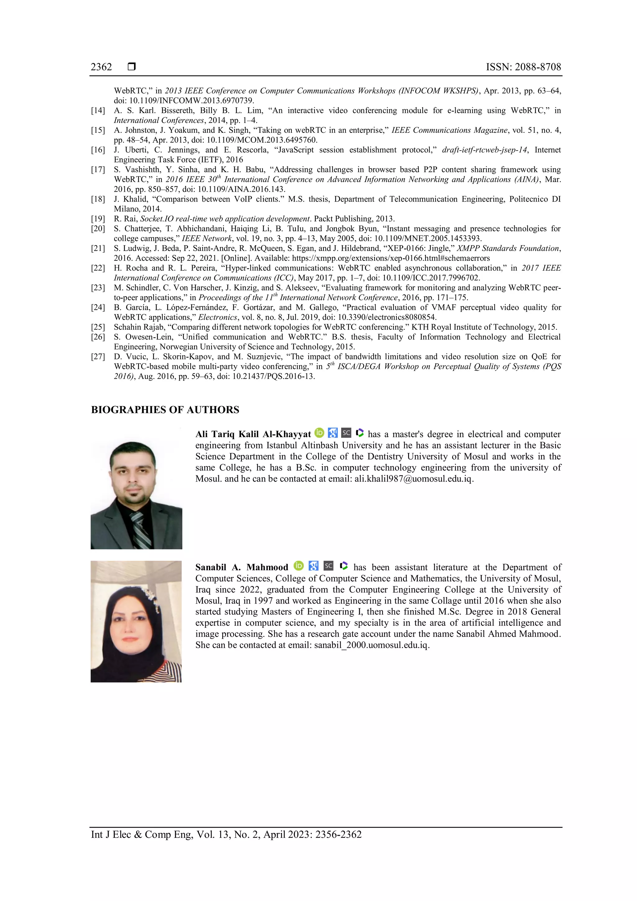  ISSN: 2088-8708
Int J Elec & Comp Eng, Vol. 13, No. 2, April 2023: 2356-2362
2362
WebRTC,” in 2013 IEEE Conference on Computer Communications Workshops (INFOCOM WKSHPS), Apr. 2013, pp. 63–64,
doi: 10.1109/INFCOMW.2013.6970739.
[14] A. S. Karl. Bissereth, Billy B. L. Lim, “An interactive video conferencing module for e-learning using WebRTC,” in
International Conferences, 2014, pp. 1–4.
[15] A. Johnston, J. Yoakum, and K. Singh, “Taking on webRTC in an enterprise,” IEEE Communications Magazine, vol. 51, no. 4,
pp. 48–54, Apr. 2013, doi: 10.1109/MCOM.2013.6495760.
[16] J. Uberti, C. Jennings, and E. Rescorla, “JavaScript session establishment protocol,” draft-ietf-rtcweb-jsep-14, Internet
Engineering Task Force (IETF), 2016
[17] S. Vashishth, Y. Sinha, and K. H. Babu, “Addressing challenges in browser based P2P content sharing framework using
WebRTC,” in 2016 IEEE 30th
International Conference on Advanced Information Networking and Applications (AINA), Mar.
2016, pp. 850–857, doi: 10.1109/AINA.2016.143.
[18] J. Khalid, “Comparison between VoIP clients.” M.S. thesis, Department of Telecommunication Engineering, Politecnico DI
Milano, 2014.
[19] R. Rai, Socket.IO real-time web application development. Packt Publishing, 2013.
[20] S. Chatterjee, T. Abhichandani, Haiqing Li, B. TuIu, and Jongbok Byun, “Instant messaging and presence technologies for
college campuses,” IEEE Network, vol. 19, no. 3, pp. 4–13, May 2005, doi: 10.1109/MNET.2005.1453393.
[21] S. Ludwig, J. Beda, P. Saint-Andre, R. McQueen, S. Egan, and J. Hildebrand, “XEP-0166: Jingle,” XMPP Standards Foundation,
2016. Accessed: Sep 22, 2021. [Online]. Available: https://xmpp.org/extensions/xep-0166.html#schemaerrors
[22] H. Rocha and R. L. Pereira, “Hyper-linked communications: WebRTC enabled asynchronous collaboration,” in 2017 IEEE
International Conference on Communications (ICC), May 2017, pp. 1–7, doi: 10.1109/ICC.2017.7996702.
[23] M. Schindler, C. Von Harscher, J. Kinzig, and S. Alekseev, “Evaluating framework for monitoring and analyzing WebRTC peer-
to-peer applications,” in Proceedings of the 11th
International Network Conference, 2016, pp. 171–175.
[24] B. García, L. López-Fernández, F. Gortázar, and M. Gallego, “Practical evaluation of VMAF perceptual video quality for
WebRTC applications,” Electronics, vol. 8, no. 8, Jul. 2019, doi: 10.3390/electronics8080854.
[25] Schahin Rajab, “Comparing different network topologies for WebRTC conferencing.” KTH Royal Institute of Technology, 2015.
[26] S. Owesen-Lein, “Unified communication and WebRTC.” B.S. thesis, Faculty of Information Technology and Electrical
Engineering, Norwegian University of Science and Technology, 2015.
[27] D. Vucic, L. Skorin-Kapov, and M. Suznjevic, “The impact of bandwidth limitations and video resolution size on QoE for
WebRTC-based mobile multi-party video conferencing,” in 5th
ISCA/DEGA Workshop on Perceptual Quality of Systems (PQS
2016), Aug. 2016, pp. 59–63, doi: 10.21437/PQS.2016-13.
BIOGRAPHIES OF AUTHORS
Ali Tariq Kalil Al-Khayyat has a master's degree in electrical and computer
engineering from Istanbul Altinbash University and he has an assistant lecturer in the Basic
Science Department in the College of the Dentistry University of Mosul and works in the
same College, he has a B.Sc. in computer technology engineering from the university of
Mosul. and he can be contacted at email: ali.khalil987@uomosul.edu.iq.
Sanabil A. Mahmood has been assistant literature at the Department of
Computer Sciences, College of Computer Science and Mathematics, the University of Mosul,
Iraq since 2022, graduated from the Computer Engineering College at the University of
Mosul, Iraq in 1997 and worked as Engineering in the same Collage until 2016 when she also
started studying Masters of Engineering I, then she finished M.Sc. Degree in 2018 General
expertise in computer science, and my specialty is in the area of artificial intelligence and
image processing. She has a research gate account under the name Sanabil Ahmed Mahmood.
She can be contacted at email: sanabil_2000.uomosul.edu.iq.
 