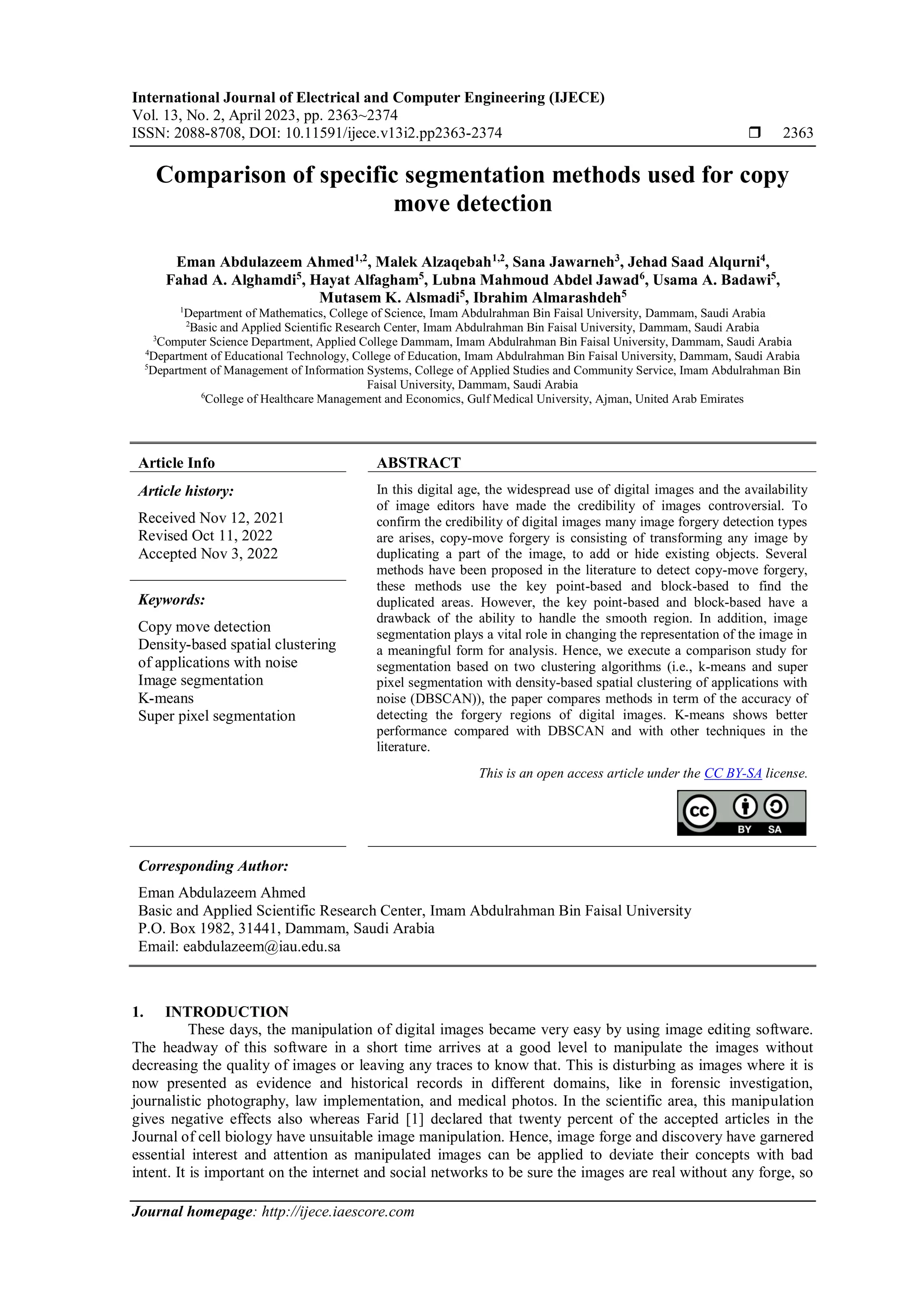 International Journal of Electrical and Computer Engineering (IJECE) Vol. 13, No. 2, April 2023, pp. 2363~2374 ISSN: 2088-8708, DOI: 10.11591/ijece.v13i2.pp2363-2374  2363 Journal homepage: http://ijece.iaescore.com Comparison of specific segmentation methods used for copy move detection Eman Abdulazeem Ahmed1,2 , Malek Alzaqebah1,2 , Sana Jawarneh3 , Jehad Saad Alqurni4 , Fahad A. Alghamdi5 , Hayat Alfagham5 , Lubna Mahmoud Abdel Jawad6 , Usama A. Badawi5 , Mutasem K. Alsmadi5 , Ibrahim Almarashdeh5 1 Department of Mathematics, College of Science, Imam Abdulrahman Bin Faisal University, Dammam, Saudi Arabia 2 Basic and Applied Scientific Research Center, Imam Abdulrahman Bin Faisal University, Dammam, Saudi Arabia 3 Computer Science Department, Applied College Dammam, Imam Abdulrahman Bin Faisal University, Dammam, Saudi Arabia 4 Department of Educational Technology, College of Education, Imam Abdulrahman Bin Faisal University, Dammam, Saudi Arabia 5 Department of Management of Information Systems, College of Applied Studies and Community Service, Imam Abdulrahman Bin Faisal University, Dammam, Saudi Arabia 6 College of Healthcare Management and Economics, Gulf Medical University, Ajman, United Arab Emirates Article Info ABSTRACT Article history: Received Nov 12, 2021 Revised Oct 11, 2022 Accepted Nov 3, 2022 In this digital age, the widespread use of digital images and the availability of image editors have made the credibility of images controversial. To confirm the credibility of digital images many image forgery detection types are arises, copy-move forgery is consisting of transforming any image by duplicating a part of the image, to add or hide existing objects. Several methods have been proposed in the literature to detect copy-move forgery, these methods use the key point-based and block-based to find the duplicated areas. However, the key point-based and block-based have a drawback of the ability to handle the smooth region. In addition, image segmentation plays a vital role in changing the representation of the image in a meaningful form for analysis. Hence, we execute a comparison study for segmentation based on two clustering algorithms (i.e., k-means and super pixel segmentation with density-based spatial clustering of applications with noise (DBSCAN)), the paper compares methods in term of the accuracy of detecting the forgery regions of digital images. K-means shows better performance compared with DBSCAN and with other techniques in the literature. Keywords: Copy move detection Density-based spatial clustering of applications with noise Image segmentation K-means Super pixel segmentation This is an open access article under the CC BY-SA license. Corresponding Author: Eman Abdulazeem Ahmed Basic and Applied Scientific Research Center, Imam Abdulrahman Bin Faisal University P.O. Box 1982, 31441, Dammam, Saudi Arabia Email: eabdulazeem@iau.edu.sa 1. INTRODUCTION These days, the manipulation of digital images became very easy by using image editing software. The headway of this software in a short time arrives at a good level to manipulate the images without decreasing the quality of images or leaving any traces to know that. This is disturbing as images where it is now presented as evidence and historical records in different domains, like in forensic investigation, journalistic photography, law implementation, and medical photos. In the scientific area, this manipulation gives negative effects also whereas Farid [1] declared that twenty percent of the accepted articles in the Journal of cell biology have unsuitable image manipulation. Hence, image forge and discovery have garnered essential interest and attention as manipulated images can be applied to deviate their concepts with bad intent. It is important on the internet and social networks to be sure the images are real without any forge, so 
