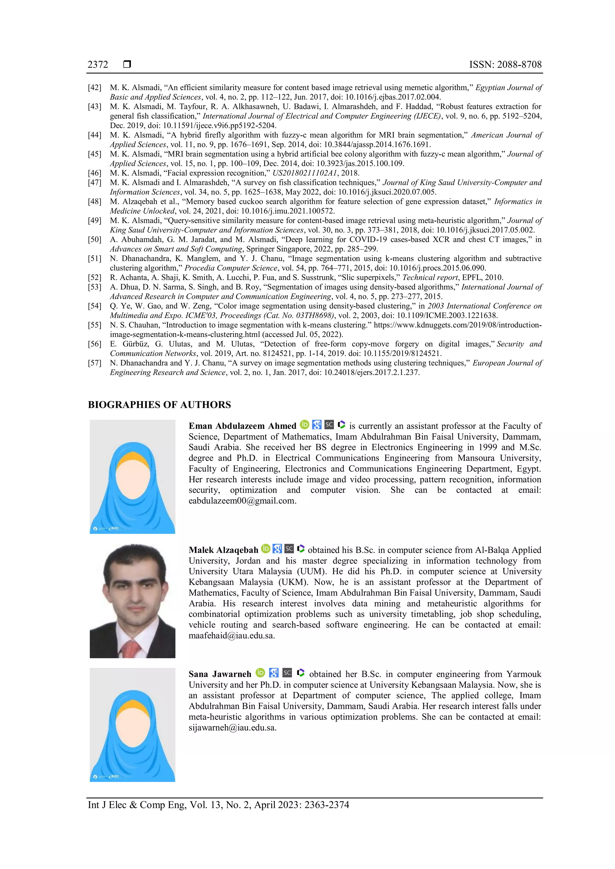  ISSN: 2088-8708 Int J Elec & Comp Eng, Vol. 13, No. 2, April 2023: 2363-2374 2372 [42] M. K. Alsmadi, “An efficient similarity measure for content based image retrieval using memetic algorithm,” Egyptian Journal of Basic and Applied Sciences, vol. 4, no. 2, pp. 112–122, Jun. 2017, doi: 10.1016/j.ejbas.2017.02.004. [43] M. K. Alsmadi, M. Tayfour, R. A. Alkhasawneh, U. Badawi, I. Almarashdeh, and F. Haddad, “Robust features extraction for general fish classification,” International Journal of Electrical and Computer Engineering (IJECE), vol. 9, no. 6, pp. 5192–5204, Dec. 2019, doi: 10.11591/ijece.v9i6.pp5192-5204. [44] M. K. Alsmadi, “A hybrid firefly algorithm with fuzzy-c mean algorithm for MRI brain segmentation,” American Journal of Applied Sciences, vol. 11, no. 9, pp. 1676–1691, Sep. 2014, doi: 10.3844/ajassp.2014.1676.1691. [45] M. K. Alsmadi, “MRI brain segmentation using a hybrid artificial bee colony algorithm with fuzzy-c mean algorithm,” Journal of Applied Sciences, vol. 15, no. 1, pp. 100–109, Dec. 2014, doi: 10.3923/jas.2015.100.109. [46] M. K. Alsmadi, “Facial expression recognition,” US20180211102A1, 2018. [47] M. K. Alsmadi and I. Almarashdeh, “A survey on fish classification techniques,” Journal of King Saud University-Computer and Information Sciences, vol. 34, no. 5, pp. 1625–1638, May 2022, doi: 10.1016/j.jksuci.2020.07.005. [48] M. Alzaqebah et al., “Memory based cuckoo search algorithm for feature selection of gene expression dataset,” Informatics in Medicine Unlocked, vol. 24, 2021, doi: 10.1016/j.imu.2021.100572. [49] M. K. Alsmadi, “Query-sensitive similarity measure for content-based image retrieval using meta-heuristic algorithm,” Journal of King Saud University-Computer and Information Sciences, vol. 30, no. 3, pp. 373–381, 2018, doi: 10.1016/j.jksuci.2017.05.002. [50] A. Abuhamdah, G. M. Jaradat, and M. Alsmadi, “Deep learning for COVID-19 cases-based XCR and chest CT images,” in Advances on Smart and Soft Computing, Springer Singapore, 2022, pp. 285–299. [51] N. Dhanachandra, K. Manglem, and Y. J. Chanu, “Image segmentation using k-means clustering algorithm and subtractive clustering algorithm,” Procedia Computer Science, vol. 54, pp. 764–771, 2015, doi: 10.1016/j.procs.2015.06.090. [52] R. Achanta, A. Shaji, K. Smith, A. Lucchi, P. Fua, and S. Susstrunk, “Slic superpixels,” Technical report, EPFL, 2010. [53] A. Dhua, D. N. Sarma, S. Singh, and B. Roy, “Segmentation of images using density-based algorithms,” International Journal of Advanced Research in Computer and Communication Engineering, vol. 4, no. 5, pp. 273–277, 2015. [54] Q. Ye, W. Gao, and W. Zeng, “Color image segmentation using density-based clustering,” in 2003 International Conference on Multimedia and Expo. ICME'03, Proceedings (Cat. No. 03TH8698), vol. 2, 2003, doi: 10.1109/ICME.2003.1221638. [55] N. S. Chauhan, “Introduction to image segmentation with k-means clustering.” https://www.kdnuggets.com/2019/08/introduction- image-segmentation-k-means-clustering.html (accessed Jul. 05, 2022). [56] E. Gürbüz, G. Ulutas, and M. Ulutas, “Detection of free-form copy-move forgery on digital images,” Security and Communication Networks, vol. 2019, Art. no. 8124521, pp. 1-14, 2019. doi: 10.1155/2019/8124521. [57] N. Dhanachandra and Y. J. Chanu, “A survey on image segmentation methods using clustering techniques,” European Journal of Engineering Research and Science, vol. 2, no. 1, Jan. 2017, doi: 10.24018/ejers.2017.2.1.237. BIOGRAPHIES OF AUTHORS Eman Abdulazeem Ahmed is currently an assistant professor at the Faculty of Science, Department of Mathematics, Imam Abdulrahman Bin Faisal University, Dammam, Saudi Arabia. She received her BS degree in Electronics Engineering in 1999 and M.Sc. degree and Ph.D. in Electrical Communications Engineering from Mansoura University, Faculty of Engineering, Electronics and Communications Engineering Department, Egypt. Her research interests include image and video processing, pattern recognition, information security, optimization and computer vision. She can be contacted at email: eabdulazeem00@gmail.com. Malek Alzaqebah obtained his B.Sc. in computer science from Al-Balqa Applied University, Jordan and his master degree specializing in information technology from University Utara Malaysia (UUM). He did his Ph.D. in computer science at University Kebangsaan Malaysia (UKM). Now, he is an assistant professor at the Department of Mathematics, Faculty of Science, Imam Abdulrahman Bin Faisal University, Dammam, Saudi Arabia. His research interest involves data mining and metaheuristic algorithms for combinatorial optimization problems such as university timetabling, job shop scheduling, vehicle routing and search-based software engineering. He can be contacted at email: maafehaid@iau.edu.sa. Sana Jawarneh obtained her B.Sc. in computer engineering from Yarmouk University and her Ph.D. in computer science at University Kebangsaan Malaysia. Now, she is an assistant professor at Department of computer science, The applied college, Imam Abdulrahman Bin Faisal University, Dammam, Saudi Arabia. Her research interest falls under meta-heuristic algorithms in various optimization problems. She can be contacted at email: sijawarneh@iau.edu.sa. 