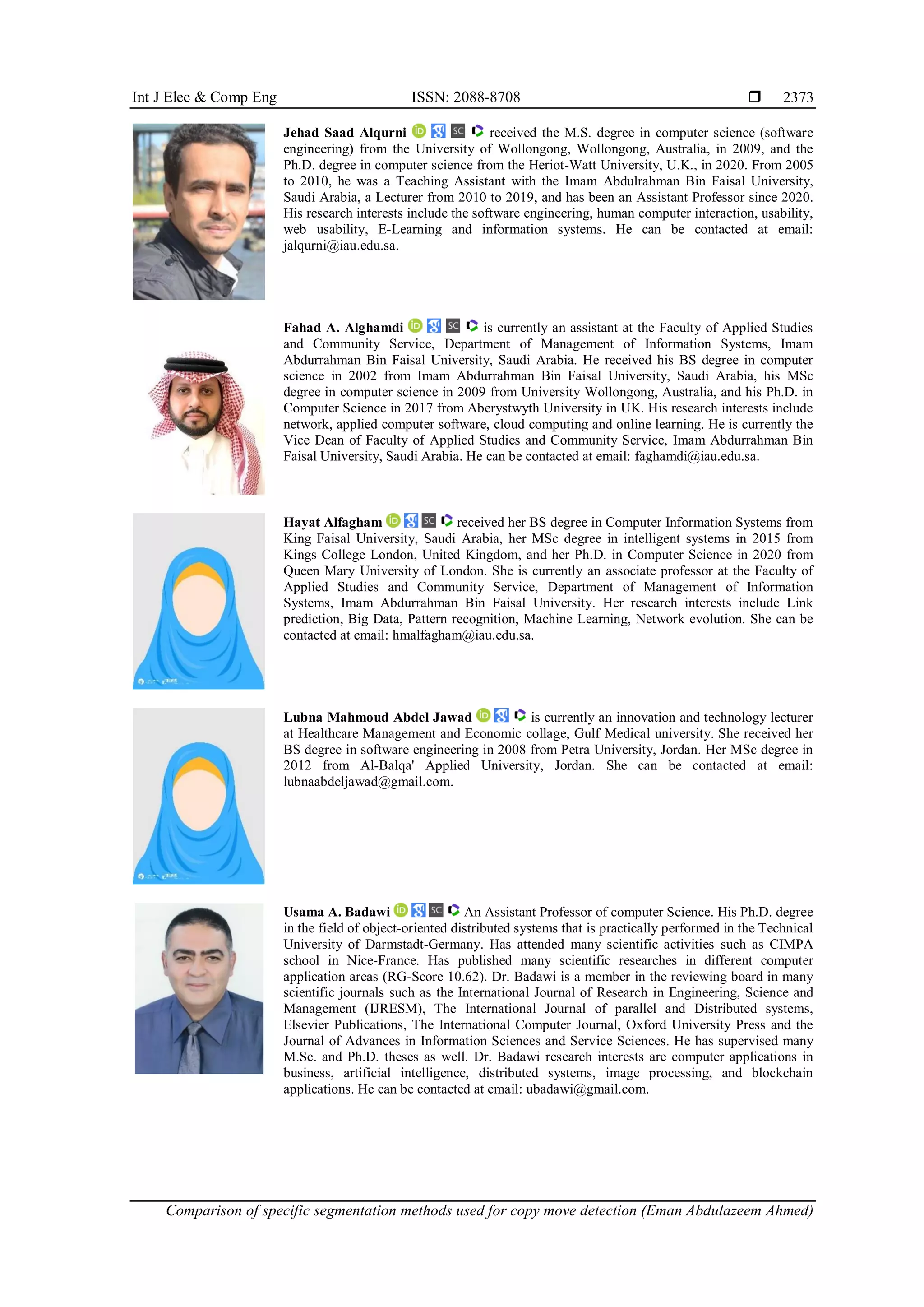 Int J Elec & Comp Eng ISSN: 2088-8708  Comparison of specific segmentation methods used for copy move detection (Eman Abdulazeem Ahmed) 2373 Jehad Saad Alqurni received the M.S. degree in computer science (software engineering) from the University of Wollongong, Wollongong, Australia, in 2009, and the Ph.D. degree in computer science from the Heriot-Watt University, U.K., in 2020. From 2005 to 2010, he was a Teaching Assistant with the Imam Abdulrahman Bin Faisal University, Saudi Arabia, a Lecturer from 2010 to 2019, and has been an Assistant Professor since 2020. His research interests include the software engineering, human computer interaction, usability, web usability, E-Learning and information systems. He can be contacted at email: jalqurni@iau.edu.sa. Fahad A. Alghamdi is currently an assistant at the Faculty of Applied Studies and Community Service, Department of Management of Information Systems, Imam Abdurrahman Bin Faisal University, Saudi Arabia. He received his BS degree in computer science in 2002 from Imam Abdurrahman Bin Faisal University, Saudi Arabia, his MSc degree in computer science in 2009 from University Wollongong, Australia, and his Ph.D. in Computer Science in 2017 from Aberystwyth University in UK. His research interests include network, applied computer software, cloud computing and online learning. He is currently the Vice Dean of Faculty of Applied Studies and Community Service, Imam Abdurrahman Bin Faisal University, Saudi Arabia. He can be contacted at email: faghamdi@iau.edu.sa. Hayat Alfagham received her BS degree in Computer Information Systems from King Faisal University, Saudi Arabia, her MSc degree in intelligent systems in 2015 from Kings College London, United Kingdom, and her Ph.D. in Computer Science in 2020 from Queen Mary University of London. She is currently an associate professor at the Faculty of Applied Studies and Community Service, Department of Management of Information Systems, Imam Abdurrahman Bin Faisal University. Her research interests include Link prediction, Big Data, Pattern recognition, Machine Learning, Network evolution. She can be contacted at email: hmalfagham@iau.edu.sa. Lubna Mahmoud Abdel Jawad is currently an innovation and technology lecturer at Healthcare Management and Economic collage, Gulf Medical university. She received her BS degree in software engineering in 2008 from Petra University, Jordan. Her MSc degree in 2012 from Al-Balqa' Applied University, Jordan. She can be contacted at email: lubnaabdeljawad@gmail.com. Usama A. Badawi An Assistant Professor of computer Science. His Ph.D. degree in the field of object-oriented distributed systems that is practically performed in the Technical University of Darmstadt-Germany. Has attended many scientific activities such as CIMPA school in Nice-France. Has published many scientific researches in different computer application areas (RG-Score 10.62). Dr. Badawi is a member in the reviewing board in many scientific journals such as the International Journal of Research in Engineering, Science and Management (IJRESM), The International Journal of parallel and Distributed systems, Elsevier Publications, The International Computer Journal, Oxford University Press and the Journal of Advances in Information Sciences and Service Sciences. He has supervised many M.Sc. and Ph.D. theses as well. Dr. Badawi research interests are computer applications in business, artificial intelligence, distributed systems, image processing, and blockchain applications. He can be contacted at email: ubadawi@gmail.com. 