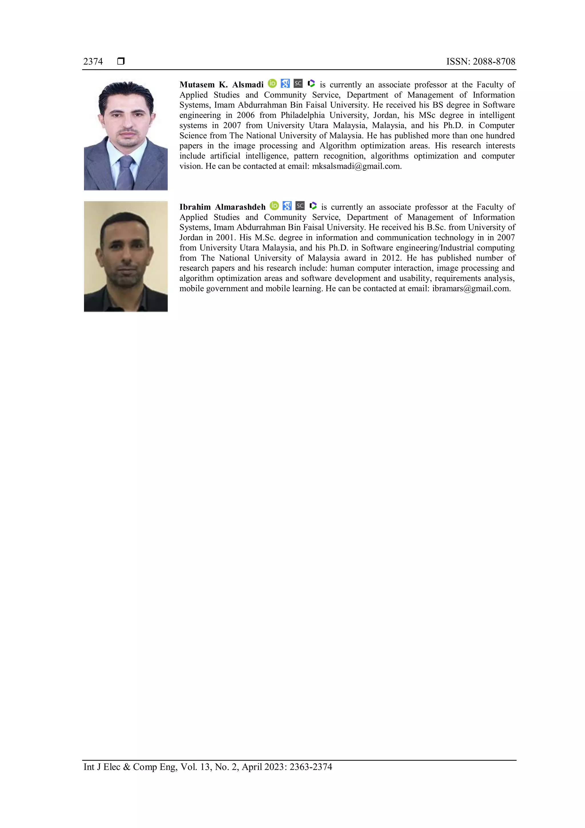  ISSN: 2088-8708 Int J Elec & Comp Eng, Vol. 13, No. 2, April 2023: 2363-2374 2374 Mutasem K. Alsmadi is currently an associate professor at the Faculty of Applied Studies and Community Service, Department of Management of Information Systems, Imam Abdurrahman Bin Faisal University. He received his BS degree in Software engineering in 2006 from Philadelphia University, Jordan, his MSc degree in intelligent systems in 2007 from University Utara Malaysia, Malaysia, and his Ph.D. in Computer Science from The National University of Malaysia. He has published more than one hundred papers in the image processing and Algorithm optimization areas. His research interests include artificial intelligence, pattern recognition, algorithms optimization and computer vision. He can be contacted at email: mksalsmadi@gmail.com. Ibrahim Almarashdeh is currently an associate professor at the Faculty of Applied Studies and Community Service, Department of Management of Information Systems, Imam Abdurrahman Bin Faisal University. He received his B.Sc. from University of Jordan in 2001. His M.Sc. degree in information and communication technology in in 2007 from University Utara Malaysia, and his Ph.D. in Software engineering/Industrial computing from The National University of Malaysia award in 2012. He has published number of research papers and his research include: human computer interaction, image processing and algorithm optimization areas and software development and usability, requirements analysis, mobile government and mobile learning. He can be contacted at email: ibramars@gmail.com. 