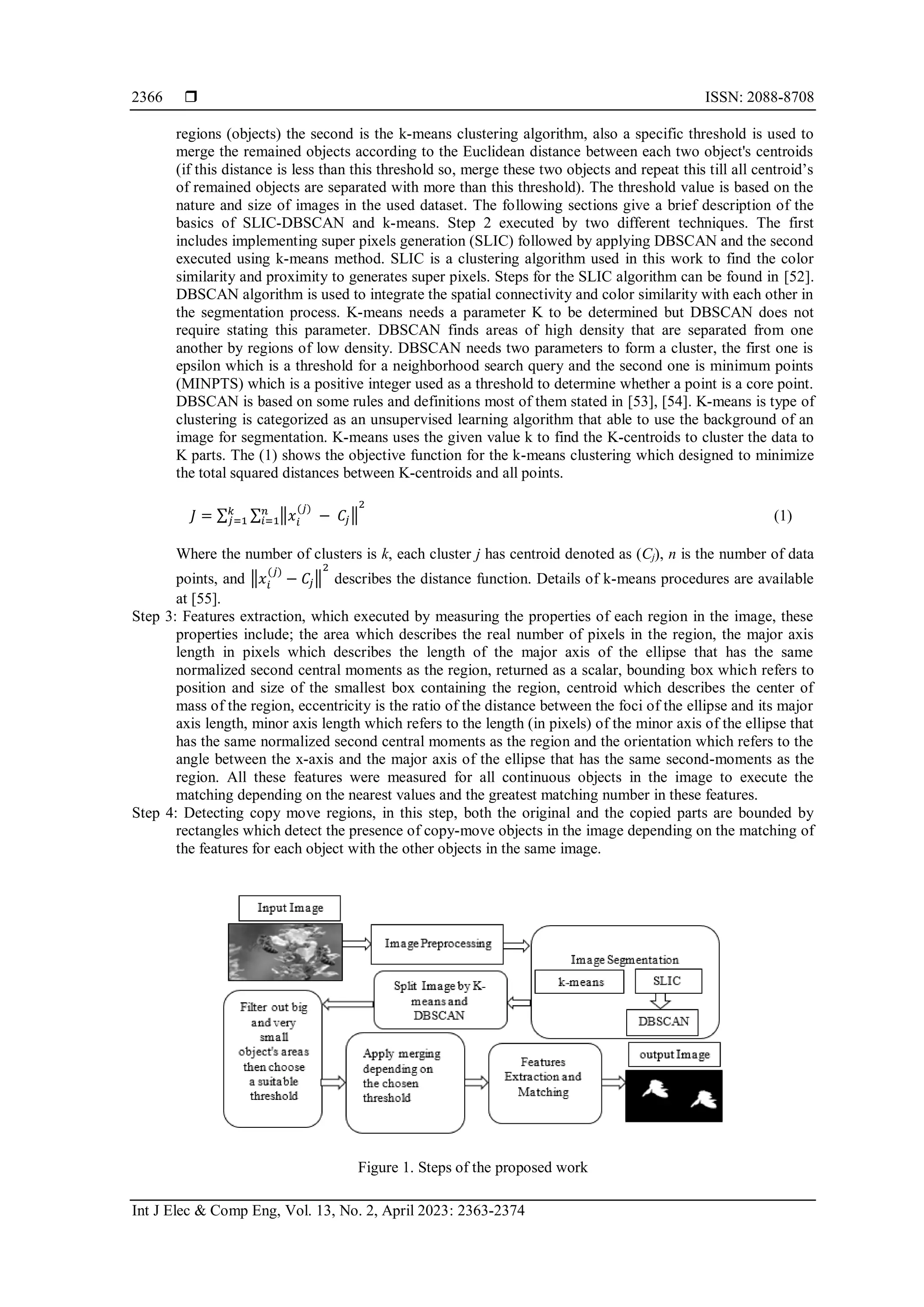 ISSN: 2088-8708 Int J Elec & Comp Eng, Vol. 13, No. 2, April 2023: 2363-2374 2366 regions (objects) the second is the k-means clustering algorithm, also a specific threshold is used to merge the remained objects according to the Euclidean distance between each two object's centroids (if this distance is less than this threshold so, merge these two objects and repeat this till all centroid’s of remained objects are separated with more than this threshold). The threshold value is based on the nature and size of images in the used dataset. The following sections give a brief description of the basics of SLIC-DBSCAN and k-means. Step 2 executed by two different techniques. The first includes implementing super pixels generation (SLIC) followed by applying DBSCAN and the second executed using k-means method. SLIC is a clustering algorithm used in this work to find the color similarity and proximity to generates super pixels. Steps for the SLIC algorithm can be found in [52]. DBSCAN algorithm is used to integrate the spatial connectivity and color similarity with each other in the segmentation process. K-means needs a parameter K to be determined but DBSCAN does not require stating this parameter. DBSCAN finds areas of high density that are separated from one another by regions of low density. DBSCAN needs two parameters to form a cluster, the first one is epsilon which is a threshold for a neighborhood search query and the second one is minimum points (MINPTS) which is a positive integer used as a threshold to determine whether a point is a core point. DBSCAN is based on some rules and definitions most of them stated in [53], [54]. K-means is type of clustering is categorized as an unsupervised learning algorithm that able to use the background of an image for segmentation. K-means uses the given value k to find the K-centroids to cluster the data to K parts. The (1) shows the objective function for the k-means clustering which designed to minimize the total squared distances between K-centroids and all points. 𝐽 = ∑ ∑ ‖𝑥𝑖 (𝑗) − 𝐶𝑗‖ 2 𝑛 𝑖=1 𝑘 𝑗=1 (1) Where the number of clusters is k, each cluster j has centroid denoted as (Cj), n is the number of data points, and ‖𝑥𝑖 (𝑗) − 𝐶𝑗‖ 2 describes the distance function. Details of k-means procedures are available at [55]. Step 3: Features extraction, which executed by measuring the properties of each region in the image, these properties include; the area which describes the real number of pixels in the region, the major axis length in pixels which describes the length of the major axis of the ellipse that has the same normalized second central moments as the region, returned as a scalar, bounding box which refers to position and size of the smallest box containing the region, centroid which describes the center of mass of the region, eccentricity is the ratio of the distance between the foci of the ellipse and its major axis length, minor axis length which refers to the length (in pixels) of the minor axis of the ellipse that has the same normalized second central moments as the region and the orientation which refers to the angle between the x-axis and the major axis of the ellipse that has the same second-moments as the region. All these features were measured for all continuous objects in the image to execute the matching depending on the nearest values and the greatest matching number in these features. Step 4: Detecting copy move regions, in this step, both the original and the copied parts are bounded by rectangles which detect the presence of copy-move objects in the image depending on the matching of the features for each object with the other objects in the same image. Figure 1. Steps of the proposed work 