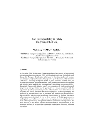 Rail Interoperability & Safety
                      Progress on the Field


                    Walenberg F.T.M.1 , Te Pas R.B.2
1
 KEMA Rail Transport Certification, NL 6800 AA Arnhem, the Netherlands,
                   (frank.walenberg@kema-rail.nl)
2
  KEMA Rail Transport Certification, NL 6800 AA Arnhem, the Netherlands
                       (rob.tepas@kema-rail.nl)




Abstract
In December 2006 the European Commission charged a grouping of international
consulting and engineering firm DHV, with headquarters in the Netherlands, and
Kema Rail Transport Certification, also based in the Netherlands, with a study
consisting of identifying the national transposition of the European Safety Directive
2004/49/EC, reviewing the different models in place across the Member States for
accident investigation bodies and national safety authorities as well as determining
the progress being made on both high speed and conventional rail interoperability.
Kema Rail Transport Certification mainly concentrated on the implementation and
progress of interoperability, and in particular on issues associated with the
separation of railway operations from the infrastructure. These latter issues are
subject of this article. A number of metrics was proposed to enable quantifying the
progress of interoperability and to determine the progress of interoperability.
Interoperability is progressing but whereas the provisions on the long run aim at
allowing any compliant train to run on large portions of the European network,
making train and track to work together on a given project seems to be harder now
than before infrastructure management and train operations were separated. The
main obstacle for new market entrants in concrete terms is still perceived to be the
persisting diversity in technical and operational requirements for trains, staff and
operations.
 