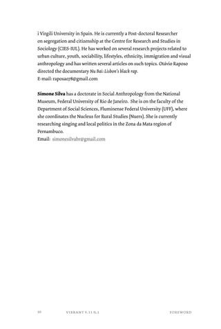i Virgili University in Spain. He is currently a Post-doctoral Researcher 
on segregation and citizenship at the Centre for Research and Studies in 
Sociology (CIES-IUL). He has worked on several research projects related to 
urban culture, youth, sociability, lifestyles, ethnicity, immigration and visual 
anthropology and has written several articles on such topics. Otávio Raposo 
directed the documentary Nu Bai: Lisbon’s black rap. 
E-mail: raposao78@gmail.com 
Simone Silva has a doctorate in Social Anthropology from the National 
Museum, Federal University of Rio de Janeiro. She is on the faculty of the 
Department of Social Sciences, Fluminense Federal University (UFF), where 
she coordinates the Nucleus for Rural Studies (Nuers). She is currently 
researching singing and local politics in the Zona da Mata region of 
Pernambuco. 
Email: simonesilvabr@gmail.com 
vibrant v.11 n.1 foreword 
10 
 
