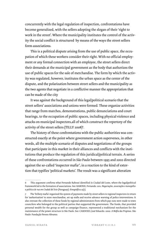 concurrently with the legal regulation of inspection, confrontations have 
become generalized, with the sellers adopting the slogan of their ‘right to 
work in the street’. Where the municipality institutes the control of the activ-ity 
the social conflict is structured by means of the ways the street sellers 
form associations. 
This is a political dispute arising from the use of public space, the occu-pation 
of which these workers consider their right. With no official employ-ment 
or any formal connection with an employee, the street sellers direct 
their demands at the municipal government as the body that authorizes the 
use of public spaces for the sale of merchandise. The form by which the activ-ity 
was regulated, however, institutes the urban space as the center of the 
dispute, and the polarization between street sellers and the municipality as 
the two agents that negotiate in a conflictive manner the appropriation that 
can be made of the city 
It was against the background of this legal/political scenario that the 
street sellers’ associations and unions were formed. These organize activities 
that range from marches, demonstrations, public denunciations and court 
hearings, to the occupation of public spaces, including physical violence and 
attacks on municipal inspectors,all of which construct the repertory of the 
activity of the street sellers (TILLY 2008)6. 
The history of these confrontations with the public authorities was con-structed 
exactly at the point where government action supervenes, in other 
words, all the multiple scenario of disputes and negotiations of the groups 
that participate in this market in their alliances and conflicts with the insti-tutions 
that produce the regulation of this juridical/political terrain. A series 
of these confrontations occurred in São Paulo between 1995 and 2002 directed 
against the so-called ‘inspector mafia7’, in a reaction to the kind of extor-tion 
that typifies ‘political markets’. The result was a significant alteration 
6 This argument confirms what Fernando Rabossi identified in Ciudad del Leste, where the legal/political 
framework led to the formation of associations. See: RABOSSI, Fernando. 2011. Negociações, associações e monopólio: 
a política de rua em Ciudad del Este (Paraguay). Etnográfica.15(1). 
7 The ‘bribery mafia’ organized the system of payments made by street sellers to regional inspectors in return 
for ‘authorization’ to store merchandise, set up stalls and receive advance warning of police interventions. It 
also oversaw the collection of these funds by regional administrators from which pay-outs were made to town 
councilors who belonged to the political parties that supported the government. The funds, that provided 
personal wealth for the group as well as campaign finance, represented a traditional mechanism for the 
maintenance of the power structure in São Paulo. See: CARDOZO, José Eduardo. 2000. A Máfia das Propinas. São 
Paulo: Fundação Perseu Abramo. 
daniel hirata vibrant v.11 n.1 
101 
 