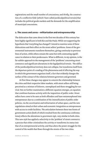 registrations and the small number of concessions; and thirdly, the construc-tion 
of a conflictive field (which I have called juridical/political terrain) that 
includes the political goods markets and the demands for the amplification 
of municipal concessions. 
2. The 2000s and 2010s – militarization and entrepreneurship 
The dislocation that came about in the first two decades of this century has 
been highly significant in both Rio and São Paulo. While not supporting the 
hypothesis that ‘everything has changed’ I intend to examine some of these 
dislocations and their effect on the street sellers’ problems. Some of the gov-ernmental 
instruments transform themselves, giving continuity to previous 
lines of action, while others remain the same but with contrasting signifi-cance 
in relation to their predecessors. What is different, in my opinion, is the 
far subtler approach to the management of the ‘problems’ concerning street 
commerce and significant alterations in the legal/political terrain. The edifice 
of the juridical/political territory does not collapse, but transforms itself from 
the departure point of a reading of the phenomena and of effecting the way 
in which the government organizes itself, a fact that evidently changes the 
surface of the contact of the relations between governors and governed. 
At first these changes may appear to concern the relationship between 
the cities and their respective labor markets, with street sellers still being 
perceived as a mixture of loiterers, unemployed and those struggling for sur-vival. 
But on further examination a different equation emerges, an equation 
that combines business activity with the imposition of public order. Street 
sellers have come to be seen as both offenders and have metamorphosed into 
entrepreneurs due to a combination of the intensification of public order 
policies, via the securitization and militarization of urban space, and the new 
regulations aimed at their urban and economic integration as entrepreneurs 
with access to credit facilities. The articulation between these two fronts of 
government action (both of which resulted from the continuous confronta-tions) 
reflects the alterations in government style, very similar in both cities. 
This new style has applied a selectivity to the ‘problem’ of street commerce; 
a process that either criminalizes the activity or transforms its status into 
that of an entrepreneurial activity, and thus alters the power struggle for the 
control of the wealth that flows through the streets of the two cities. 
daniel hirata vibrant v.11 n.1 
103 
 
