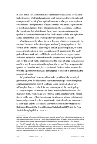 in these ‘malls’ that the new benefits were most widely adhered to, with the 
highest number of officially registered small businesses, the proliferation of 
entrepreneurial ‘training’ and ‘aptitude’ courses, the largest number of new 
consortia and the highest rates of access to credit. With their larger number 
of members and greater degree of organization, the associations (and later 
the committees that administered these closed environments) were far 
quicker to structure themselves within the framework of the new legislation 
and its benefits than their counterparts who worked in the streets. 
What is noteworthy about the new diagram of entrepreneurship in the 
status of the street sellers from ‘quasi workers’ (belonging either to the 
‘formal’ or the ‘informal’ economy) to that of ‘quasi companies’, with the 
consequent alteration in their interactions with government. The legal/ 
political framework had established a polarization between government 
and street seller that stemmed from the concession of municipal permis-sion 
for the use of public spaces and was the cause of large-scale, ongoing 
conflicts and demonstrations throughout the period. The entrepreneurial 
system, on the other hand, has transformed the interaction between the 
two into a partnership through a convergence of interest in promoting the 
commercial sector. 
As ‘quasi workers’ the street sellers had a ‘quasi boss’, the municipal 
government, with the hierarchical structure imposing a a virtual employer-employee 
relationship. Even if, in official terms, the street sellers were 
self-employed workers, the de facto relationship with the municipality, 
as I have attempted to demonstrate above, was one of subordination. The 
inequality of this relationship was reflected in the disputes over the occupa-tion 
of public spaces (that characterized the above-mentioned polarization); 
it was not by chance that the street sellers in São Paulo referred to the state 
as their ‘boss’ and the associations they formed were mostly ‘trade unions’ 
that formed links to the Central Única dos Trabalhadores (CUT) and the Força 
Sindical through political contacts12. 
saw these spaces as offering potential for government action in favor of street sellers. In São Paulo the Feira da 
Madrugada was inaugurated in 2004, as a result of negotiations between the leaders of the street sellers and the 
then governor Marta Suplicy, in a continuation of policies initiated by former governor Luiza Erundina. 
12 The CUT is a trade union that was founded in 1983, as part of the movement known as novo sindicalismo, 
in the wake of the widespread strikes of the previous years; it is currently the largest union in Brazil. The Força 
Sindical, the second largest in the country, was founded in 1991, positioned closer to the center of the political 
spectrum as a counterbalance to the left-wing ideological stance of the CUT. 
vibrant v.11 n.1 daniel hirata 
106 
 