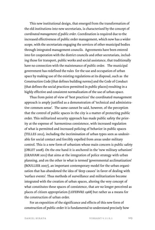 This new institutional design, that emerged from the transformation of 
the old institutions into new secretariats, is characterized by the concept of 
coordinated management of public order. Coordination is required due to the 
increased effectiveness of public order management, which now has a wider 
scope, with the secretariats engaging the services of other municipal bodies 
through integrated management councils. Agreements have been entered 
into for cooperation with the district councils and other secretariats, includ-ing 
those for transport, public works and social assistance, that traditionally 
have no connection with the maintenance of public order. The municipal 
government has redefined the rules for the use and occupation of urban 
space by making use of the existing regulations at its disposal, such as the 
Construction Code (that defines building norms) and the Code of Conduct 
(that defines the social practices permitted in public places) resulting in a 
highly effective and consistent normalization of the use of urban space. 
Thus from point of view of ‘best practices’ the coordinated management 
approach is amply justified as a demonstration of ‘technical and administra-tive 
common sense’. The same cannot be said, however, of the perception 
that the control of public spaces in the city is a matter of protecting public 
order. This militarized security approach has made public safety the prior-ity 
at the expense of harmonious coexistence, with increased regulation 
of what is permitted and increased policing of behavior in public spaces 
(TELLES 2012), including the incrimination of urban types seen as undesir-able 
for social contact and forcibly expelled from areas under military 
control. This is a new form of urbanism whose main concern is public safety 
(OBLET 2008). On the one hand it is anchored in the ‘new military urbanism’ 
(GRAHAM 2011) that aims at the integration of police strategy with urban 
planning, and on the other in what is termed ‘governmental acclimatization’ 
(BOULLIER 2007), an important contemporary model for the urban organi-zation 
that has abandoned the idea of ‘deep causes’ in favor of dealing with 
‘surface events’. Thus methods of surveillance and militarization become 
integrated with the creation of urban spaces, altering the very concept of 
what constitutes these spaces of coexistence, that are no longer perceived as 
places of citizen appropriation (LEFEBVRE 1968) but rather as a means for 
the construction of urban order. 
For an exposition of the significance and effects of this new form of 
construction of public order it is fundamental to understand precisely how 
daniel hirata vibrant v.11 n.1 
109 
 