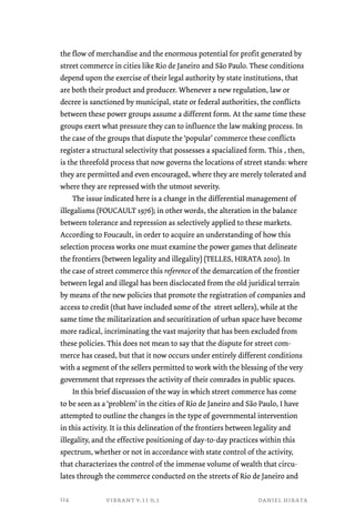 the flow of merchandise and the enormous potential for profit generated by 
street commerce in cities like Rio de Janeiro and São Paulo. These conditions 
depend upon the exercise of their legal authority by state institutions, that 
are both their product and producer. Whenever a new regulation, law or 
decree is sanctioned by municipal, state or federal authorities, the conflicts 
between these power groups assume a different form. At the same time these 
groups exert what pressure they can to influence the law making process. In 
the case of the groups that dispute the ‘popular’ commerce these conflicts 
register a structural selectivity that possesses a spacialized form. This , then, 
is the threefold process that now governs the locations of street stands: where 
they are permitted and even encouraged, where they are merely tolerated and 
where they are repressed with the utmost severity. 
The issue indicated here is a change in the differential management of 
illegalisms (FOUCAULT 1976); in other words, the alteration in the balance 
between tolerance and repression as selectively applied to these markets. 
According to Foucault, in order to acquire an understanding of how this 
selection process works one must examine the power games that delineate 
the frontiers (between legality and illegality) (TELLES, HIRATA 2010). In 
the case of street commerce this reference of the demarcation of the frontier 
between legal and illegal has been disclocated from the old juridical terrain 
by means of the new policies that promote the registration of companies and 
access to credit (that have included some of the street sellers), while at the 
same time the militarization and securitization of urban space have become 
more radical, incriminating the vast majority that has been excluded from 
these policies. This does not mean to say that the dispute for street com-merce 
has ceased, but that it now occurs under entirely different conditions 
with a segment of the sellers permitted to work with the blessing of the very 
government that represses the activity of their comrades in public spaces. 
In this brief discussion of the way in which street commerce has come 
to be seen as a ‘problem’ in the cities of Rio de Janeiro and São Paulo, I have 
attempted to outline the changes in the type of governmental intervention 
in this activity. It is this delineation of the frontiers between legality and 
illegality, and the effective positioning of day-to-day practices within this 
spectrum, whether or not in accordance with state control of the activity, 
that characterizes the control of the immense volume of wealth that circu-lates 
through the commerce conducted on the streets of Rio de Janeiro and 
vibrant v.11 n.1 daniel hirata 
114 
 