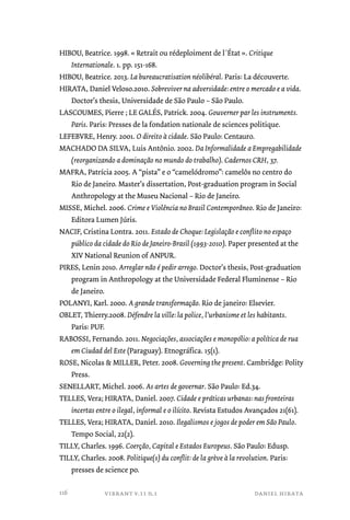 HIBOU, Beatrice. 1998. « Retrait ou rédeploiment de l´État ». Critique 
Internationale. 1. pp. 151-168. 
HIBOU, Beatrice. 2013. La bureaucratisation néolibéral. Paris: La découverte. 
HIRATA, Daniel Veloso.2010. Sobreviver na adversidade: entre o mercado e a vida. 
Doctor’s thesis, Universidade de São Paulo – São Paulo. 
LASCOUMES, Pierre ; LE GALÉS, Patrick. 2004. Gouverner par les instruments. 
Paris. Paris: Presses de la fondation nationale de sciences politique. 
LEFEBVRE, Henry. 2001. O direito à cidade. São Paulo: Centauro. 
MACHADO DA SILVA, Luis Antônio. 2002. Da Informalidade a Empregabilidade 
(reorganizando a dominação no mundo do trabalho). Cadernos CRH, 37. 
MAFRA, Patrícia 2005. A “pista” e o “camelódromo”: camelôs no centro do 
Rio de Janeiro. Master’s dissertation, Post-graduation program in Social 
Anthropology at the Museu Nacional – Rio de Janeiro. 
MISSE, Michel. 2006. Crime e Violência no Brasil Contemporâneo. Rio de Janeiro: 
Editora Lumen Júris. 
NACIF, Cristina Lontra. 2011. Estado de Choque: Legislação e conflito no espaço 
público da cidade do Rio de Janeiro-Brasil (1993-2010). Paper presented at the 
XIV National Reunion of ANPUR. 
PIRES, Lenin 2010. Arreglar não é pedir arrego. Doctor’s thesis, Post-graduation 
program in Anthropology at the Universidade Federal Fluminense – Rio 
de Janeiro. 
POLANYI, Karl. 2000. A grande transformação. Rio de janeiro: Elsevier. 
OBLET, Thierry.2008. Défendre la ville: la police, l’urbanisme et les habitants. 
Paris: PUF. 
RABOSSI, Fernando. 2011. Negociações, associações e monopólio: a política de rua 
em Ciudad del Este (Paraguay). Etnográfica. 15(1). 
ROSE, Nicolas & MILLER, Peter. 2008. Governing the present. Cambridge: Polity 
vibrant v.11 n.1 daniel hirata 
Press. 
SENELLART, Michel. 2006. As artes de governar. São Paulo: Ed.34. 
TELLES, Vera; HIRATA, Daniel. 2007. Cidade e práticas urbanas: nas fronteiras 
incertas entre o ilegal, informal e o ilícito. Revista Estudos Avançados 21(61). 
TELLES, Vera; HIRATA, Daniel. 2010. Ilegalismos e jogos de poder em São Paulo. 
Tempo Social, 22(2). 
TILLY, Charles. 1996. Coerção, Capital e Estados Europeus. São Paulo: Edusp. 
TILLY, Charles. 2008. Politique(s) du conflit: de la grève à la revolution. Paris: 
presses de science po. 
116 
 