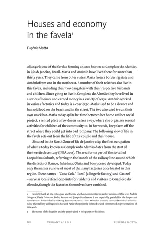 Houses and economy 
in the favela1 
Eugênia Motta 
Aliança2 is one of the favelas forming an area known as Complexo do Alemão, 
in Rio de Janeiro, Brazil. Maria and Antônio have lived there for more than 
thirty years. They came from other states: Maria from a bordering state and 
Antônio from one in the northeast. A number of their relatives also live in 
this favela, including their two daughters with their respective husbands 
and children. Since going to live in Complexo do Alemão they have lived in 
a series of houses and earned money in a variety of ways. Antônio worked 
in various factories and today is a concierge. Maria used to be a cleaner and 
has sold food on the beach and in the street. The two also used to run their 
own snack bar. Maria today splits her time between her home and her social 
project, a rented place a few dozen metres away, where she organizes several 
activities for children of the community to, in her words, keep them off the 
street where they could get into bad company. The following view of life in 
the favela sets out from the life of this couple and their house. 
Situated in the North Zone of Rio de Janeiro city, the first occupation 
of what is today known as Complexo do Alemão dates from the start of 
the twentieth century (IPEA 2013). The area forms part of the so-called 
Leopoldina Suburb, referring to the branch of the railway line around which 
the districts of Ramos, Inhaúma, Olaria and Bonsucesso developed. Today 
only the names survive of most of the many factories once located in this 
region. These names – ‘Coca-Cola,’ ‘Poesi’ (a lingerie factory) and ‘Castrol’ 
– serve as local reference points for residents and visitors to Complexo do 
Alemão, though the factories themselves have vanished. 
1 I wish to thank all the colleagues and friends who have commented on earlier versions of this text: Andrés 
Góngora, Flavia Dalmaso, Pedro Braum and Joseph Handerson. I am especially grateful for the important 
contributions from Federico Neiburg, Fernando Rabossi, Louis Marcelin, Gustavo Onto and Benoît de L’Estoile. 
I also thank all my colleagues in Rio and Paris who patiently listened to and commented on presentations of 
this work. 
2 The names of the location and the people cited in this paper are fictitious. 
vibrant v.11 n.1 eugênia motta 
120 
 