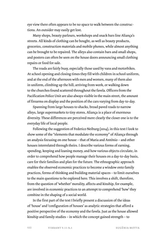 eye view there often appears to be no space to walk between the construc-tions. 
An outsider may easily get lost. 
Many shops, beauty parlours, workshops and snack bars line Aliança’s 
streets. All kinds of clothing can be bought, as well as beauty products, 
groceries, construction materials and mobile phones, while almost anything 
can be brought to be repaired. The alleys also contain bars and small shops, 
and posters can often be seen on the house doors announcing small clothing 
repairs or food for sale. 
The roads are fairly busy, especially those used by vans and motorbikes. 
At school opening and closing times they fill with children in school uniform, 
and at the end of the afternoon with men and women, many of them also 
in uniform, climbing up the hill, arriving from work, or walking down 
to the churches found scattered throughout the favela. Officers from the 
Pacification Police Unit are also always visible in the main street, the amount 
of firearms on display and the position of the cars varying from day-to-day. 
Spanning from large houses to shacks, broad paved roads to narrow 
alleys, large supermarkets to tiny stores, Aliança is a place of enormous 
diversity. These differences are perceived more clearly the closer one is to the 
everyday life of local people. 
Following the suggestion of Federico Neiburg (2014), in this text I look to 
show some of the “elements that modulate the economy” of Aliança through 
an analysis focusing on one house – that of Maria and Antônio – and other 
houses interrelated through theirs. I describe various forms of earning, 
spending, keeping and loaning money, and how various objects circulate, in 
order to comprehend how people manage their houses on a day-to-day basis, 
care for their families and plan for the future. The ethnographic approach 
enables the observed economic practices to become a window onto family 
practices, forms of thinking and building material spaces – to limit ourselves 
to the main questions to be explored here. This involves a shift, therefore, 
from the question of ‘whether’ morality, affects and kinship, for example, 
are involved in economic practices to an attempt to comprehend ‘how’ they 
combine in the shaping of a social world. 
In the first part of the text I briefly present a discussion of the ideas 
of ‘house’ and ‘configuration of houses’ as analytic strategies that afford a 
positive perspective of the economy and the favela. Just as the house allowed 
kinship and family studies – in which the concept gained strength – to 
vibrant v.11 n.1 eugênia motta 
122 
 