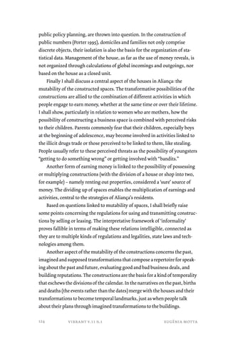 public policy planning, are thrown into question. In the construction of 
public numbers (Porter 1995), domiciles and families not only comprise 
discrete objects, their isolation is also the basis for the organization of sta-tistical 
data. Management of the house, as far as the use of money reveals, is 
not organized through calculations of global incomings and outgoings, nor 
based on the house as a closed unit. 
Finally I shall discuss a central aspect of the houses in Aliança: the 
mutability of the constructed spaces. The transformative possibilities of the 
constructions are allied to the combination of different activities in which 
people engage to earn money, whether at the same time or over their lifetime. 
I shall show, particularly in relation to women who are mothers, how the 
possibility of constructing a business space is combined with perceived risks 
to their children. Parents commonly fear that their children, especially boys 
at the beginning of adolescence, may become involved in activities linked to 
the illicit drugs trade or those perceived to be linked to them, like stealing. 
People usually refer to these perceived threats as the possibility of youngsters 
“getting to do something wrong” or getting involved with “bandits.” 
Another form of earning money is linked to the possibility of possessing 
or multiplying constructions (with the division of a house or shop into two, 
for example) – namely renting out properties, considered a ‘sure’ source of 
money. The dividing up of spaces enables the multiplication of earnings and 
activities, central to the strategies of Aliança’s residents. 
Based on questions linked to mutability of spaces, I shall briefly raise 
some points concerning the regulations for using and transmitting construc-tions 
by selling or leasing. The interpretative framework of ‘informality’ 
proves fallible in terms of making these relations intelligible, connected as 
they are to multiple kinds of regulations and legalities, state laws and tech-nologies 
among them. 
Another aspect of the mutability of the constructions concerns the past, 
imagined and supposed transformations that compose a repertoire for speak-ing 
about the past and future, evaluating good and bad business deals, and 
building reputations. The constructions are the basis for a kind of temporality 
that eschews the divisions of the calendar. In the narratives on the past, births 
and deaths (the events rather than the dates) merge with the houses and their 
transformations to become temporal landmarks, just as when people talk 
about their plans through imagined transformations to the buildings. 
vibrant v.11 n.1 eugênia motta 
124 
 