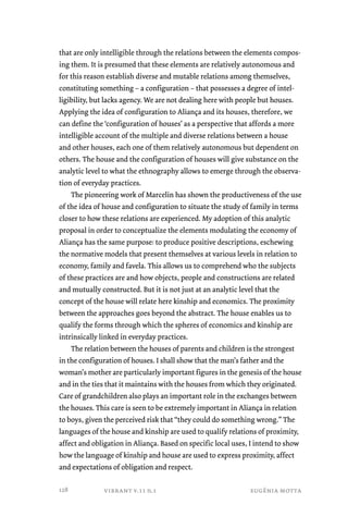 that are only intelligible through the relations between the elements compos-ing 
them. It is presumed that these elements are relatively autonomous and 
for this reason establish diverse and mutable relations among themselves, 
constituting something – a configuration – that possesses a degree of intel-ligibility, 
but lacks agency. We are not dealing here with people but houses. 
Applying the idea of configuration to Aliança and its houses, therefore, we 
can define the ‘configuration of houses’ as a perspective that affords a more 
intelligible account of the multiple and diverse relations between a house 
and other houses, each one of them relatively autonomous but dependent on 
others. The house and the configuration of houses will give substance on the 
analytic level to what the ethnography allows to emerge through the observa-tion 
of everyday practices. 
The pioneering work of Marcelin has shown the productiveness of the use 
of the idea of house and configuration to situate the study of family in terms 
closer to how these relations are experienced. My adoption of this analytic 
proposal in order to conceptualize the elements modulating the economy of 
Aliança has the same purpose: to produce positive descriptions, eschewing 
the normative models that present themselves at various levels in relation to 
economy, family and favela. This allows us to comprehend who the subjects 
of these practices are and how objects, people and constructions are related 
and mutually constructed. But it is not just at an analytic level that the 
concept of the house will relate here kinship and economics. The proximity 
between the approaches goes beyond the abstract. The house enables us to 
qualify the forms through which the spheres of economics and kinship are 
intrinsically linked in everyday practices. 
The relation between the houses of parents and children is the strongest 
in the configuration of houses. I shall show that the man’s father and the 
woman’s mother are particularly important figures in the genesis of the house 
and in the ties that it maintains with the houses from which they originated. 
Care of grandchildren also plays an important role in the exchanges between 
the houses. This care is seen to be extremely important in Aliança in relation 
to boys, given the perceived risk that “they could do something wrong.” The 
languages of the house and kinship are used to qualify relations of proximity, 
affect and obligation in Aliança. Based on specific local uses, I intend to show 
how the language of kinship and house are used to express proximity, affect 
and expectations of obligation and respect. 
vibrant v.11 n.1 eugênia motta 
128 
 