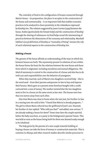 The centrality of food in the configuration of houses connected through 
Maria’s house – its preparation, the place it occupies in the construction of 
the house and commensality – is an important link that enables economic 
practices to be analysed in closer proximity to the relatedness expressed 
by kinship ties. The relation suggested by Janet Carsten (1995) between the 
house, bodies (particularly the female body) and the construction of kinship 
through the sharing of substances via food helps reveal the interweaving of 
practices between the dimensions of the economy and relationality. Marshall 
Sahlins’s (2013) definition of kinship as “mutuality of being” stresses the role 
of such relational aspects to the construction of kinship ties. 
Making a house 
The genesis of the house affords an understanding of the ways in which ties 
between houses are built. The asymmetry present in relations of care within 
the house forms the basis for the relations between the new house and those 
from which it originated, including moralities and mutual obligations. The 
ideal of autonomy is central to the construction of a house and also has to do 
with care and responsibilities over the behavior of youngsters. 
When they married, each of Maria’s two daughters received help – this is 
the word used – from their parents and parents-in-law to buy and improve 
their houses. Maria gave as a present some furniture bought with a credit 
card and lent a sum of money. The mother insisted that the two daughters 
went to live in a house on the same street as her own. The houses were less 
than ten metres away from each other. 
One time Maria was close to home when she met José, her brother-in-law. 
In a teasing tone she said to him: “I heard that Márcia is already pregnant...” 
The girl to whom Maria referred was the girlfriend of José’s son. Stunned, 
her brother-in-law replied: “Who told you that?” and added, now serious: “I 
am already making a house for them!” Some time later the couple married, 
before the baby was born, at a party in the bridegroom’s parents’ house. This 
was held as soon as the house being built for them was deemed ready enough 
to be inhabited. 
The help given by the parents of a new couple towards building or 
buying a house can take the form of money or construction materials. This is 
common in Aliança and other research studies describe similar processes in 
eugênia motta vibrant v.11 n.1 
129 
 