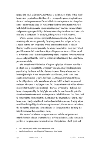 favelas and other localities.6 A new house is the offshoot of one or two other 
houses and remains linked to them. It is common for young couples to con-tinue 
to receive presents and financial help from the parents for a long time 
after. Those who are cared for (usually the children) constitute new houses 
with help from the parents’ house, simultaneously marking the end of care 
and generating the possibility of themselves caring for others: their own chil-dren 
and in the future, for example, elderly parents or sick relatives. 
When a woman becomes pregnant before constituting a house (before 
marrying), the parents, generally the young man’s, feel obliged to “set up 
a house” for the new couple and even if they lack the means to sustain 
themselves, the parents (generally the young man’s father) make every effort 
possible to establish a new house. Depending on the means available – such 
as money and land – this includes making efforts to delimit separate physical 
spaces and give them the concrete appearance of autonomy that a new house 
possesses socially. 
The house is the delimitation of a space – physical whenever possible7 – 
in which care is central to the asymmetry that underlies both the relations 
constituting the house and the relations between this new house and the 
house(s) of origin. A new baby must be cared for and, at the same time, 
creates the obligation to care. As we can see, through the value attributed 
to the obligation to make a new house when a child’s arrival is announced, 
someone who cares is no longer cared for. The relation of care within a house 
is converted therefore into a relation – likewise asymmetric – between the 
houses inaugurated by the ‘help’ given to make the new house. Despite the 
fact that these two examples involve parents and children and that these tend 
to comprise the positions of the members of the original house and the new 
house respectively, what I wish to show here is that we are not dealing with a 
model involving obligations between parents and children: rather, what is at 
the base of the houses and their relations are the asymmetries defining the 
interdependence that constitutes them. 
The ideas of each house being autonomous and the obligations and 
interdictions in relation to other houses involve moralities, and a substantial 
portion of the gossip and the construction of reputations – both good and 
6 See Cavalcanti (2007) and McCallum & Bustamente (2012). 
7 I shall discuss later the material aspect of the autonomy of the houses. 
vibrant v.11 n.1 eugênia motta 
130 
 