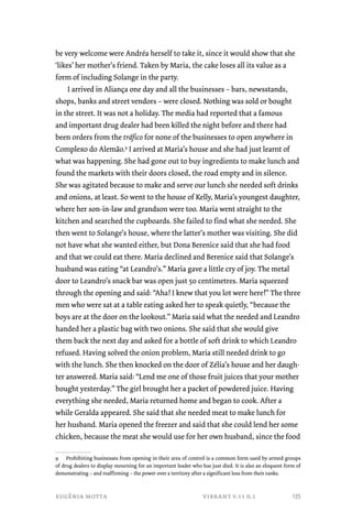 be very welcome were Andréa herself to take it, since it would show that she 
‘likes’ her mother’s friend. Taken by Maria, the cake loses all its value as a 
form of including Solange in the party. 
I arrived in Aliança one day and all the businesses – bars, newsstands, 
shops, banks and street vendors – were closed. Nothing was sold or bought 
in the street. It was not a holiday. The media had reported that a famous 
and important drug dealer had been killed the night before and there had 
been orders from the tráfico for none of the businesses to open anywhere in 
Complexo do Alemão.9 I arrived at Maria’s house and she had just learnt of 
what was happening. She had gone out to buy ingredients to make lunch and 
found the markets with their doors closed, the road empty and in silence. 
She was agitated because to make and serve our lunch she needed soft drinks 
and onions, at least. So went to the house of Kelly, Maria’s youngest daughter, 
where her son-in-law and grandson were too. Maria went straight to the 
kitchen and searched the cupboards. She failed to find what she needed. She 
then went to Solange’s house, where the latter’s mother was visiting. She did 
not have what she wanted either, but Dona Berenice said that she had food 
and that we could eat there. Maria declined and Berenice said that Solange’s 
husband was eating “at Leandro’s.” Maria gave a little cry of joy. The metal 
door to Leandro’s snack bar was open just 50 centimetres. Maria squeezed 
through the opening and said: “Aha! I knew that you lot were here!” The three 
men who were sat at a table eating asked her to speak quietly, “because the 
boys are at the door on the lookout.” Maria said what the needed and Leandro 
handed her a plastic bag with two onions. She said that she would give 
them back the next day and asked for a bottle of soft drink to which Leandro 
refused. Having solved the onion problem, Maria still needed drink to go 
with the lunch. She then knocked on the door of Zélia’s house and her daugh-ter 
answered. Maria said: “Lend me one of those fruit juices that your mother 
bought yesterday.” The girl brought her a packet of powdered juice. Having 
everything she needed, Maria returned home and began to cook. After a 
while Geralda appeared. She said that she needed meat to make lunch for 
her husband. Maria opened the freezer and said that she could lend her some 
chicken, because the meat she would use for her own husband, since the food 
9 Prohibiting businesses from opening in their area of control is a common form used by armed groups 
of drug dealers to display mourning for an important leader who has just died. It is also an eloquent form of 
demonstrating – and reaffirming – the power over a territory after a significant loss from their ranks. 
eugênia motta vibrant v.11 n.1 
135 
 