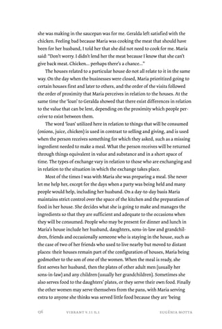 she was making in the saucepan was for me. Geralda left satisfied with the 
chicken. Feeling bad because Maria was cooking the meat that should have 
been for her husband, I told her that she did not need to cook for me. Maria 
said: “Don’t worry. I didn’t lend her the meat because I know that she can’t 
give back meat. Chicken... perhaps there’s a chance...” 
The houses related to a particular house do not all relate to it in the same 
way. On the day when the businesses were closed, Maria prioritized going to 
certain houses first and later to others, and the order of the visits followed 
the order of proximity that Maria perceives in relation to the houses. At the 
same time the ‘loan’ to Geralda showed that there exist differences in relation 
to the value that can be lent, depending on the proximity which people per-ceive 
to exist between them. 
The word ‘loan’ utilized here in relation to things that will be consumed 
(onions, juice, chicken) is used in contrast to selling and giving, and is used 
when the person receives something for which they asked, such as a missing 
ingredient needed to make a meal. What the person receives will be returned 
through things equivalent in value and substance and in a short space of 
time. The types of exchange vary in relation to those who are exchanging and 
in relation to the situation in which the exchange takes place. 
Most of the times I was with Maria she was preparing a meal. She never 
let me help her, except for the days when a party was being held and many 
people would help, including her husband. On a day-to-day basis Maria 
maintains strict control over the space of the kitchen and the preparation of 
food in her house. She decides what she is going to make and manages the 
ingredients so that they are sufficient and adequate to the occasions when 
they will be consumed. People who may be present for dinner and lunch in 
Maria’s house include her husband, daughters, sons-in-law and grandchil-dren, 
friends and occasionally someone who is staying in the house, such as 
the case of two of her friends who used to live nearby but moved to distant 
places: their houses remain part of the configuration of houses, Maria being 
godmother to the son of one of the women. When the meal is ready, she 
first serves her husband, then the plates of other adult men (usually her 
sons-in-law) and any children (usually her grandchildren). Sometimes she 
also serves food to the daughters’ plates, or they serve their own food. Finally 
the other women may serve themselves from the pans, with Maria serving 
extra to anyone she thinks was served little food because they are ‘being 
vibrant v.11 n.1 eugênia motta 
136 
 