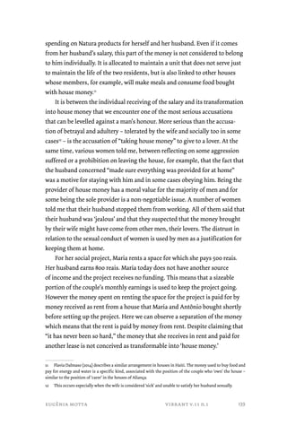 spending on Natura products for herself and her husband. Even if it comes 
from her husband’s salary, this part of the money is not considered to belong 
to him individually. It is allocated to maintain a unit that does not serve just 
to maintain the life of the two residents, but is also linked to other houses 
whose members, for example, will make meals and consume food bought 
with house money.11 
It is between the individual receiving of the salary and its transformation 
into house money that we encounter one of the most serious accusations 
that can be levelled against a man’s honour. More serious than the accusa-tion 
of betrayal and adultery – tolerated by the wife and socially too in some 
cases12 – is the accusation of “taking house money” to give to a lover. At the 
same time, various women told me, between reflecting on some aggression 
suffered or a prohibition on leaving the house, for example, that the fact that 
the husband concerned “made sure everything was provided for at home” 
was a motive for staying with him and in some cases obeying him. Being the 
provider of house money has a moral value for the majority of men and for 
some being the sole provider is a non-negotiable issue. A number of women 
told me that their husband stopped them from working. All of them said that 
their husband was ‘jealous’ and that they suspected that the money brought 
by their wife might have come from other men, their lovers. The distrust in 
relation to the sexual conduct of women is used by men as a justification for 
keeping them at home. 
For her social project, Maria rents a space for which she pays 500 reais. 
Her husband earns 800 reais. Maria today does not have another source 
of income and the project receives no funding. This means that a sizeable 
portion of the couple’s monthly earnings is used to keep the project going. 
However the money spent on renting the space for the project is paid for by 
money received as rent from a house that Maria and Antônio bought shortly 
before setting up the project. Here we can observe a separation of the money 
which means that the rent is paid by money from rent. Despite claiming that 
“it has never been so hard,” the money that she receives in rent and paid for 
another lease is not conceived as transformable into ‘house money.’ 
11 Flavia Dalmaso (2014) describes a similar arrangement in houses in Haiti. The money used to buy food and 
pay for energy and water is a specific kind, associated with the position of the couple who ‘own’ the house – 
similar to the position of ‘carer’ in the houses of Aliança. 
12 This occurs especially when the wife is considered ‘sick’ and unable to satisfy her husband sexually. 
eugênia motta vibrant v.11 n.1 
139 
 