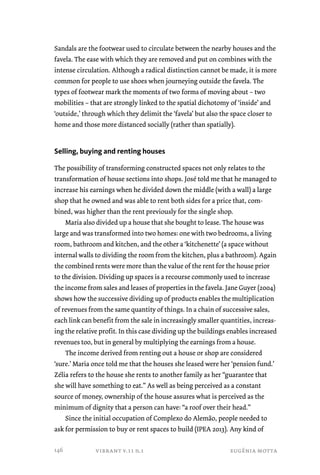 Sandals are the footwear used to circulate between the nearby houses and the 
favela. The ease with which they are removed and put on combines with the 
intense circulation. Although a radical distinction cannot be made, it is more 
common for people to use shoes when journeying outside the favela. The 
types of footwear mark the moments of two forms of moving about – two 
mobilities – that are strongly linked to the spatial dichotomy of ‘inside’ and 
‘outside,’ through which they delimit the ‘favela’ but also the space closer to 
home and those more distanced socially (rather than spatially). 
Selling, buying and renting houses 
The possibility of transforming constructed spaces not only relates to the 
transformation of house sections into shops. José told me that he managed to 
increase his earnings when he divided down the middle (with a wall) a large 
shop that he owned and was able to rent both sides for a price that, com-bined, 
was higher than the rent previously for the single shop. 
Maria also divided up a house that she bought to lease. The house was 
large and was transformed into two homes: one with two bedrooms, a living 
room, bathroom and kitchen, and the other a ‘kitchenette’ (a space without 
internal walls to dividing the room from the kitchen, plus a bathroom). Again 
the combined rents were more than the value of the rent for the house prior 
to the division. Dividing up spaces is a recourse commonly used to increase 
the income from sales and leases of properties in the favela. Jane Guyer (2004) 
shows how the successive dividing up of products enables the multiplication 
of revenues from the same quantity of things. In a chain of successive sales, 
each link can benefit from the sale in increasingly smaller quantities, increas-ing 
the relative profit. In this case dividing up the buildings enables increased 
revenues too, but in general by multiplying the earnings from a house. 
The income derived from renting out a house or shop are considered 
‘sure.’ Maria once told me that the houses she leased were her ‘pension fund.’ 
Zélia refers to the house she rents to another family as her “guarantee that 
she will have something to eat.” As well as being perceived as a constant 
source of money, ownership of the house assures what is perceived as the 
minimum of dignity that a person can have: “a roof over their head.” 
Since the initial occupation of Complexo do Alemão, people needed to 
ask for permission to buy or rent spaces to build (IPEA 2013). Any kind of 
vibrant v.11 n.1 eugênia motta 
146 
 