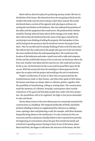 Maria told me about her plans for producing savoury snacks. We were in 
the kitchen of her house. She showed me how she was going to block out the 
window that looks onto the street and put a door there instead. She would 
also knock down a section of the opposite wall, placing an archway con-necting 
the new kitchen to the bedroom. She even indicated the positions of 
the tables and the equipment that would arrive. She predicted that Antônio 
would be ‘fuming’ when he learnt about all the changes to be made. Maria 
later told me that she had heard that the owner of the space rented for her 
social project was thinking of selling the property. She had spoken to him, 
and he had given his assurance that he would not remove the project from 
there. “But I’m not daft and I’m already thinking of what to do if he does that.” 
She told me that she could remove the people who pay rent in the two houses 
she owns and knock down the wall separating them. She would move the 
location of the bathroom and make a small room with a table and computer. 
On the roof she could build a house to live in and rent out the house where she 
lives now. Another time Maria did the sums for me. She could sell one house 
for R$ 15,000, the kitchenette for R$ 10,000 and the paved floor space for R$ 
20,000. With the money this time she would give a down payment for the 
space she occupies with the project and would pay the rest in instalments. 
People’s recollections of events in their lives are punctuated by the 
transformations made to their houses, and when they speak of their plans, 
the houses and shops are always taken as reference points, together with 
the possibility of transforming, selling or renting them. The constructions 
mark the moments of a lifetime. Everyday conversations often include 
evaluations of the good and bad deals people have made with their proper-ties, 
the possibilities still to be exploited, the high or low prices demanded 
in sales and leases. 
Stories about events in the more distant past are commonly narrated with 
constructions as a backdrop. The temporal landmarks of births and deaths 
(without alluding to dates) are supplemented by references to adding a 
room, opening a door and plastering a wall, for example, with these elements 
frequently being shown to the interlocutor. It is also common for the con-structions 
and the evaluations initially linked to their material form provoke 
the beginning of conversations about the past that include the family and 
activities for spending money. Passing in front of one of the houses where 
Maria had lived, she began to talk about the structure of the house, the fact 
vibrant v.11 n.1 eugênia motta 
148 
 