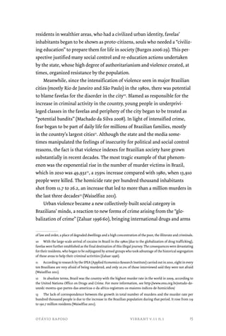 residents in wealthier areas, who had a civilized urban identity, favelas’ 
inhabitants began to be shown as proto-citizens, souls who needed a “civiliz-ing 
education” to prepare them for life in society (Burgos 2006:29). This per-spective 
justified many social control and re-education actions undertaken 
by the state, whose high degree of authoritarianism and violence created, at 
times, organized resistance by the population. 
Meanwhile, since the intensification of violence seen in major Brazilian 
cities (mostly Rio de Janeiro and São Paulo) in the 1980s, there was potential 
to blame favelas for the disorder in the city10. Blamed as responsible for the 
increase in criminal activity in the country, young people in underprivi-leged 
classes in the favelas and periphery of the city began to be treated as 
“potential bandits” (Machado da Silva 2008). In light of intensified crime, 
fear began to be part of daily life for millions of Brazilian families, mostly 
in the country’s largest cities11. Although the state and the media some-times 
manipulated the feelings of insecurity for political and social control 
reasons, the fact is that violence indexes for Brazilian society have grown 
substantially in recent decades. The most tragic example of that phenom-enon 
was the exponential rise in the number of murder victims in Brazil, 
which in 2010 was 49,93212, a 259% increase compared with 1980, when 13,910 
people were killed. The homicide rate per hundred thousand inhabitants 
shot from 11.7 to 26.2, an increase that led to more than a million murders in 
the last three decades13 (Waiselfisz 2011). 
Urban violence became a new collectively-built social category in 
Brazilians’ minds, a reaction to new forms of crime arising from the “glo-balization 
of crime” (Zaluar 1996:60), bringing international drugs and arms 
of law and order, a place of degraded dwellings and a high concentration of the poor, the illiterate and criminals. 
10 With the large-scale arrival of cocaine in Brazil in the 1980s (due to the globalization of drug trafficking), 
favelas were further established as the final destination of this illegal journey. The consequences were devastating 
for their residents, who began to be subjugated by armed groups who took advantage of the historical segregation 
of these areas to help their criminal activities (Zaluar 1996). 
11 According to research by the IPEA (Applied Economics Research Institute) carried out in 2010, eight in every 
ten Brazilians are very afraid of being murdered, and only 10.2% of those interviewed said they were not afraid 
(Waiselfisz 2011). 
12 In absolute terms, Brazil was the country with the highest murder rate in the world in 2009, according to 
the United Nations Office on Drugs and Crime. For more information, see http://www.onu.org.br/estudo-do-unodc- 
mostra-que-partes-das-americas-e-da-africa-registram-os-maiores-indices-de-homicidios/ 
13 The lack of correspondence between the growth in total number of murders and the murder rate per 
hundred thousand people is due to the increase in the Brazilian population during that period. It rose from 119 
to 190.7 million residents (Waiselfisz 2011). 
otávio raposo vibrant v.11 n.1 
15 
 
