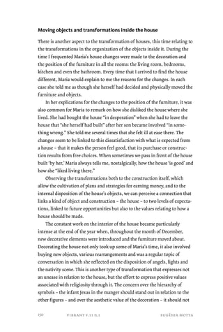 Moving objects and transformations inside the house 
There is another aspect to the transformation of houses, this time relating to 
the transformations in the organization of the objects inside it. During the 
time I frequented Maria’s house changes were made to the decoration and 
the position of the furniture in all the rooms: the living room, bedrooms, 
kitchen and even the bathroom. Every time that I arrived to find the house 
different, Maria would explain to me the reasons for the changes. In each 
case she told me as though she herself had decided and physically moved the 
furniture and objects. 
In her explications for the changes to the position of the furniture, it was 
also common for Maria to remark on how she disliked the house where she 
lived. She had bought the house “in desperation” when she had to leave the 
house that “she herself had built” after her son became involved “in some-thing 
wrong.” She told me several times that she felt ill at ease there. The 
changes seem to be linked to this dissatisfaction with what is expected from 
a house – that it makes the person feel good, that its purchase or construc-tion 
results from free choices. When sometimes we pass in front of the house 
built ‘by her,’ Maria always tells me, nostalgically, how the house ‘is good’ and 
how she “liked living there.” 
Observing the transformations both to the construction itself, which 
allow the cultivation of plans and strategies for earning money, and to the 
internal disposition of the house’s objects, we can perceive a connection that 
links a kind of object and construction – the house – to two levels of expecta-tions, 
linked to future opportunities but also to the values relating to how a 
house should be made. 
The constant work on the interior of the house became particularly 
intense at the end of the year when, throughout the month of December, 
new decorative elements were introduced and the furniture moved about. 
Decorating the house not only took up some of Maria’s time, it also involved 
buying new objects, various rearrangements and was a regular topic of 
conversation in which she reflected on the disposition of angels, lights and 
the nativity scene. This is another type of transformation that expresses not 
an unease in relation to the house, but the effort to express positive values 
associated with religiosity through it. The concern over the hierarchy of 
symbols – the infant Jesus in the manger should stand out in relation to the 
other figures – and over the aesthetic value of the decoration – it should not 
vibrant v.11 n.1 eugênia motta 
150 
 