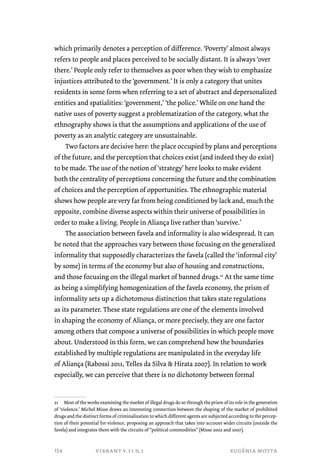 which primarily denotes a perception of difference. ‘Poverty’ almost always 
refers to people and places perceived to be socially distant. It is always ‘over 
there.’ People only refer to themselves as poor when they wish to emphasize 
injustices attributed to the ‘government.’ It is only a category that unites 
residents in some form when referring to a set of abstract and depersonalized 
entities and spatialities: ‘government,’ ‘the police.’ While on one hand the 
native uses of poverty suggest a problematization of the category, what the 
ethnography shows is that the assumptions and applications of the use of 
poverty as an analytic category are unsustainable. 
Two factors are decisive here: the place occupied by plans and perceptions 
of the future, and the perception that choices exist (and indeed they do exist) 
to be made. The use of the notion of ‘strategy’ here looks to make evident 
both the centrality of perceptions concerning the future and the combination 
of choices and the perception of opportunities. The ethnographic material 
shows how people are very far from being conditioned by lack and, much the 
opposite, combine diverse aspects within their universe of possibilities in 
order to make a living. People in Aliança live rather than ‘survive.’ 
The association between favela and informality is also widespread. It can 
be noted that the approaches vary between those focusing on the generalized 
informality that supposedly characterizes the favela (called the ‘informal city’ 
by some) in terms of the economy but also of housing and constructions, 
and those focusing on the illegal market of banned drugs.21 At the same time 
as being a simplifying homogenization of the favela economy, the prism of 
informality sets up a dichotomous distinction that takes state regulations 
as its parameter. These state regulations are one of the elements involved 
in shaping the economy of Aliança, or more precisely, they are one factor 
among others that compose a universe of possibilities in which people move 
about. Understood in this form, we can comprehend how the boundaries 
established by multiple regulations are manipulated in the everyday life 
of Aliança (Rabossi 2011, Telles da Silva & Hirata 2007). In relation to work 
especially, we can perceive that there is no dichotomy between formal 
21 Most of the works examining the market of illegal drugs do so through the prism of its role in the generation 
of ‘violence.’ Michel Misse draws an interesting connection between the shaping of the market of prohibited 
drugs and the distinct forms of criminalization to which different agents are subjected according to the percep-tion 
of their potential for violence, proposing an approach that takes into account wider circuits (outside the 
favela) and integrates them with the circuits of “political commodities” (Misse 2002 and 2007). 
vibrant v.11 n.1 eugênia motta 
154 
 