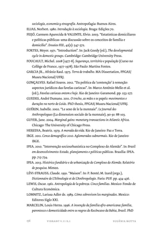 sociología, economía y etnografía. Antropofagia: Buenos Aires. 
ELIAS, Norbert. 1980. Introdução à sociologia. Braga: Edições 70. 
FEIJÓ, Carmem Aparecida & VALENTE, Elvio. 2003. “Estatísticas domiciliares 
e políticas públicas: uma discussão sobre os conceitos de família e 
domicílio”. Ensaios FEE, 42(2): 547-572. 
FORTES, Meyer. 1971. “Introduction”. In: Jack Goody (ed.), The developmental 
cycle in domestic groups. Cambridge: Cambridge University Press. 
FOUCAULT, Michel. 2008 [1977-8]. Segurança, território e população (Curso no 
Collège de France, 1977-1978). São Paulo: Martins Fontes. 
GARCIA JR., Afrânio Raul. 1975. Terra de trabalho. MA Dissertation, PPGAS/ 
Museu Nacional/ UFRJ. 
GONÇALVES. Rafael Soares. 2012. “Da política da ‘contenção’ à remoção: 
aspectos jurídicos das favelas cariocas”. In: Marco Antônio Mello et al. 
(ed.), Favelas cariocas ontem e hoje. Rio de Janeiro: Garamond. pp. 253-277. 
GUEDES, André Dumans. 2011. O trecho, as mães e os papéis: movimentos e 
durações no norte de Goiás. PhD thesis, PPGAS/ Museu Nacional/ UFRJ. 
GUÉRIN, Isabelle. 2002. “Le sexe de le la monnaie”. Le Journal des 
Anthropologues (La dimension sociale de la monnaie), 90-91: 88-103. 
GUYER, Jane. 2004. Marginal gains: monetary transactions in Atlantic Africa. 
Chicago: The University of Chicago Press. 
HEREDIA, Beatriz. 1979. A morada da vida. Rio de Janeiro: Paz e Terra. 
IBGE. 2011. Censo demográfico 2010. Aglomerados subnormais. Rio de Janeiro: 
vibrant v.11 n.1 eugênia motta 
IBGE. 
IPEA. 2010. “Intervenção sociourbanística no Complexo do Alemão”. In: Brasil 
em desenvolvimento: Estado, planejamento e políticas públicas. Brasília: IPEA. 
pp. 713-734. 
IPEA. 2013. Histórico fundiário e de urbanização do Complexo do Alemão. Relatório 
de pesquisa. Mimeo. 
LÉVI-STRAUSS, Claude. 1991. “Maison”. In: P. Bonté; M. Izard (orgs.), 
Dictionnaire de L’Ethnologie et de L’Anthropologie. Paris: PUF. pp. 434-436. 
LEWIS, Oscar. 1961. Antropología de la pobreza. Cinco famílias. Mexico: Fondo de 
Cultura Económica. 
LOMNITZ, Larissa Adler de. 1989. Cómo sobreviven los marginados. Mexico: 
Editores Siglo XXI. 
MARCELIN, Louis Herns. 1996. A invenção da família afro-americana: família, 
parentesco e domesticidade entre os negros do Recôncavo da Bahia, Brasil. PhD 
156 
 