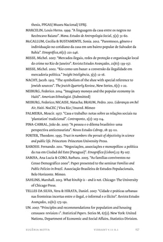thesis, PPGAS/ Museu Nacional/ UFRJ. 
MARCELIN, Louis Herns. 1999. “A linguagem da casa entre os negros no 
Recôncavo Baiano”. Mana. Estudos de Antropologia Social, 5(2): 31-60. 
McCALLUM, Cecilia & BUSTAMENTE, Sonia. 2012. “Parentesco, gênero e 
individuação no cotidiano da casa em um bairro popular de Salvador da 
Bahia”. Etnográfica,16(2): 221-246. 
MISSE, Michel. 2007. “Mercados ilegais, redes de proteção e organização local 
do crime no Rio de Janeiro”. Revista Estudos Avançados, 21(61): 139-157. 
MISSE, Michel. 2002. “Rio como um bazar: a conversão da ilegalidade em 
mercadoria política.” Insight Inteligência, 3(5): 12-16. 
NACHT, Jacob. 1915. “The symbolism of the shoe with special reference to 
Jewish sources”. The Jewish Quarterly Review, New Series, 6(1): 1-22. 
NEIBURG, Federico. 2014. “Imaginary moneys and the popular economy in 
Haiti”. American Ethnologist. (Submitted) 
NEIBURG, Federico; NICAISE, Natacha; BRAUM, Pedro. 2011. Lideranças em Bel 
Air, Haiti. NuCEC / Viva Rio / Inured. Mimeo 
PALMEIRA, Moacir. 1977. “Casa e trabalho: notas sobre as relações sociais na 
‘plantation’ tradicional”. Contraponto, 2(2): 103-114. 
PINA-CABRAL, João de. 2007. “A pessoa e o dilema brasileiro: uma 
perspectiva anticensurista”. Novos Estudos Cebrap, 18: 95-111. 
PORTER, Theodore. 1995. Trust in numbers: the persuit of objectivity in science 
and public life. Princeton: Princeton University Press. 
RABOSSI. Fernando. 2011. “Negociações, associações e monopólios: a política 
da rua em Ciudad del Este (Paraguai)”. Etnográfica (Lisbon),15: 83-107. 
SABOIA, Ana Lucia & COBO, Barbara. 2005. “As famílias conviventes no 
Censo Demográfico 2000”. Paper presented to the seminar Families and 
Public Policies in Brazil. Associação Brasileira de Estudos Populacionais, 
Belo Horizonte. Mimeo. 
SAHLINS, Marshall. 2013. What kinship is – and is not. Chicago: The University 
of Chicago Press. 
TELLES DA SILVA, Vera & HIRATA, Daniel. 2007. “Cidade e práticas urbanas: 
nas fronteiras incertas entre o ilegal, o informal e o ilícito”. Revista Estudos 
Avançados, 21(61): 173-191. 
UN. 2007. “Principles and recommendations for population and housing 
censuses: revision 1”. Statistical Papers. Series M, 67(2). New York: United 
Nations, Department of Economic and Social Affairs, Statistics Division. 
eugênia motta vibrant v.11 n.1 
157 
 