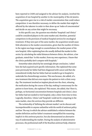 been reported to CADE and assigned to the advisor for analysis, involved the 
acquisition of one hospital by another in the municipality of Rio de Janeiro. 
The acquisition gave rise to a risk of market concentration that could reduce 
competition: it was therefore necessary, to define the market that might be 
affected by the takeover in order to then draw up an ‘index of concentration’ 
and decide on any action that might be necessary. 
In this specific case, the question was whether ‘hospitals’ and ‘clinics’ 
could be considered players in the same market and, therefore, potential 
competitors in the provision of medical-hospital services for oncological 
treatment. If they were part of the same market, the acquisition would cause 
little alteration to the market concentration, given that the number of clinics 
in the region was large enough to counterbalance the market power of the 
new hospital. After explaining how she usually defined the market in this 
sector, by calculating the radial distances between clinics, the advisor, a law 
graduate, stated that: ‘in this market, from my own experience, I know that 
the clinics probably don’t compete with hospitals.’ 
Somewhat taken aback by her seemingly abrupt conclusion, I asked 
how she had acquired such specific information. She explained that some 
years previously her father had been diagnosed with cancer and that she 
remembered vividly that her father had not needed to go to hospital to 
undertake his chemotherapy sessions. This was because, she added, of a 
new treatment that did not even require the patient to visit a clinic every 
day. The treatment involved an implant placed over the chest, releasing 
the medication during the course of the day, making it unnecessary for the 
patient to leave home, she explained. This meant, she added, that ‘there is, 
perhaps, no horizontal concentration between hospitals and clinics’, since 
her father had not needed to visit hospital, only a clinic from time to time. 
Logically, therefore, ‘clinics’ and ‘hospitals’ could not be competing in the 
same market, since the services they provide are different. 
The technicality of ‘defining the relevant market’ can be obscure and 
incomprehensible to anyone unfamiliar with the world of antitrust policy 
and law. The way in which the advisor established a relation between the 
market definition and her father’s treatment exemplified the reasoning 
implicit in this antitrust practice, but also demonstrated an alternative 
way of understanding the market. During the analysis of administrative 
processes, the professional staff of the Brazilian antitrust body, whatever 
vibrant v.11 n.1 gustavo onto 
162 
 