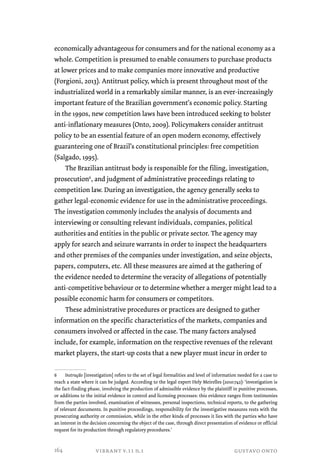 economically advantageous for consumers and for the national economy as a 
whole. Competition is presumed to enable consumers to purchase products 
at lower prices and to make companies more innovative and productive 
(Forgioni, 2013). Antitrust policy, which is present throughout most of the 
industrialized world in a remarkably similar manner, is an ever-increasingly 
important feature of the Brazilian government’s economic policy. Starting 
in the 1990s, new competition laws have been introduced seeking to bolster 
anti-inflationary measures (Onto, 2009). Policymakers consider antitrust 
policy to be an essential feature of an open modern economy, effectively 
guaranteeing one of Brazil’s constitutional principles: free competition 
(Salgado, 1995). 
The Brazilian antitrust body is responsible for the filing, investigation, 
prosecution6, and judgment of administrative proceedings relating to 
competition law. During an investigation, the agency generally seeks to 
gather legal-economic evidence for use in the administrative proceedings. 
The investigation commonly includes the analysis of documents and 
interviewing or consulting relevant individuals, companies, political 
authorities and entities in the public or private sector. The agency may 
apply for search and seizure warrants in order to inspect the headquarters 
and other premises of the companies under investigation, and seize objects, 
papers, computers, etc. All these measures are aimed at the gathering of 
the evidence needed to determine the veracity of allegations of potentially 
anti-competitive behaviour or to determine whether a merger might lead to a 
possible economic harm for consumers or competitors. 
These administrative procedures or practices are designed to gather 
information on the specific characteristics of the markets, companies and 
consumers involved or affected in the case. The many factors analysed 
include, for example, information on the respective revenues of the relevant 
market players, the start-up costs that a new player must incur in order to 
6 Instrução [investigation] refers to the set of legal formalities and level of information needed for a case to 
reach a state where it can be judged. According to the legal expert Hely Meirelles (2010:742): ‘investigation is 
the fact-finding phase, involving the production of admissible evidence by the plaintiff in punitive processes, 
or additions to the initial evidence in control and licensing processes: this evidence ranges from testimonies 
from the parties involved, examination of witnesses, personal inspections, technical reports, to the gathering 
of relevant documents. In punitive proceedings, responsibility for the investigative measures rests with the 
prosecuting authority or commission, while in the other kinds of processes it lies with the parties who have 
an interest in the decision concerning the object of the case, through direct presentation of evidence or official 
request for its production through regulatory procedures.’ 
vibrant v.11 n.1 gustavo onto 
164 
 